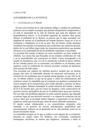 116
CAPÍTULO VII
LOS DEBERES DE LA JUVENTUD
1. — La Evolución en el Mundo
El tono universalista de la vida moderna obliga a estudiar los problemas
políticos con un amplio concepto, que permite interpretarlos íntegramente y
en toda la intensidad de la vida de relación qué cada día adquiere una
preponderancia mayor; si la juventud argentina de nuestros días quiere
abarcar el problema de su destino, es preciso que lo sepa encuadrar con
amplitud de criterio en el problema del mundo primero, luego en el de su
continente y finalmente en el de su país. Por eso hemos creído oportuno
considerar las actuales circunstancias que conforman una situación general,
dentro de la cual deben jugar todas las situaciones particulares que puedan
interesar en la contemplación de los problemas regionales o nacionales.
La juventud del mundo evidencia en estos momentos un justo estado de
rebelión. Las causas hay que buscarlas en las actuales condiciones de vida
y en la incertidumbre que caracteriza su futuro. Como corresponde a un
mundo en decadencia, que vive de la simulación y donde lo único sublime
de las virtudes parece ser su enunciado, esa rebelión es en muchos casos
negativa, como lo evidencian los sectores juveniles víctimas de dolorosas
desviaciones de todo orden.
Una juventud con espíritu de rebelión positivo luchará por un destino
porque ella tiene el inalienable derecho de intervenir activamente en la
solución de los problemas que el mundo actual plantea, ya que ella ha de
ser, en último análisis la que ha de gozar o sufrir las consecuencias del
acontecer actual. Es indudable que al comenzar ese quehacer comentará los
errores propios de la inexperiencia, pero nadie aprende a caminar sin darse
algunos golpes. Bastará contemplar la actual situación del mundo y dentro
de él la de nuestro país, que los viejos les dejamos, como consecuencia de
nuestros errores, persuadirse de que no lo podrán hacer peor que nosotros.
Por eso todo este problema adquiere un justo carácter general, que depende
en primer lugar de una decisión esencial: o se impone la evolución con las
nuevas ideas que la juventud anhela imponer o seguiremos en las luchas
negativas contra una recesión que, antes de morir, pretende someternos.
El mundo actual, obedeciendo a sus características originales, está
sometido a un proceso de nuevas articulaciones geopolíticas que
necesariamente influyen en el desarrollo de la vida presente como en su
desenvolvimiento futuro.
La actualidad europea, en lo que se refiere a este aspecto de su evolución,
presenta un cuadro claro: los nórdicos, tan civilizados, constituyen
monarquías socialistas, lo mismo que Inglaterra, Alemania e Italia se
 