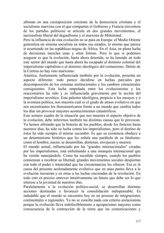 117
afirman en una yuxtaposición creciente de la democracia cristiana y el
socialismo marxista con el que comparten el Gobierno y Francia (inventora
de los partidos políticos) se articula en dos grandes movimientos, el
nacionalista liberal del degaullismo y el marxista de Mitterrand.
Pero la influencia de esta evolución no se para en Europa: el Medio Oriente
generaliza un sistema socialista en todos sus estados, lo mismo que parece
ir ocurriendo en las repúblicas negras de África. En el Asia, en plena lucha
de decisiones mezclan unas y otras formas. Pero lo que sí podemos
asegurar es que la evolución, hasta ahora detenida, se ha lanzado en todo
este sector del mundo que hasta ahora ha escapado al dominio colonial del
imperialismo capitalista o al dominio ideológico del comunismo. Detrás de
la Cortina no hay sino marxismo.
América, fuertemente influenciada también por la evolución, presenta un
aspecto diferente: todo parece decidirse en luchas parciales por
descomposición de los sistemas institucionales y los cambios estructurales
consiguientes. Esta lucha empeñada entre los evolucionistas y los
reaccionarios ha sido y es influenciada gravemente por la acción del
imperialismo soviético. Esta palestra ideológica, propicia a los ensayos y a
la aventura política, nos muestra cuál es el grado de atraso evolutivo en que
nos encontramos los iberoamericanos frente a un mundo que cambia todos
los días sin provocar mayores acontecimientos catastróficos.
Este somero cuadro de la situación que nos muestra el aspecto objetivo de
la evolución, debe inferirnos también las distintas causas que lo provocan.
Ya hemos afirmado que la historia de los pueblos, desde los fenicios hasta
nuestros días, ha sido su lucha contra los imperialismos, pero el destino de
éstos ha sido siempre el mismo sucumbir. Es que su existencia obedece a
un determinismo histórico que les señala una parábola de su fatalismo:
como el hombre, nacen, se desarrollan, dominan, envejecen y mueren.
El mundo actual, influenciado por las "grandes internacionales" creadas
por los imperialismos, está enfrentando a una sinarquía internacional que
ha venido manejándolo. Como ha sucedido siempre, cuando los pueblos
comienzan a recobrar su libertad, grandes movimientos sociales despiertan
con todo el poder e intensidad que las circunstancias les ofrecen. Esa es la
causa del presente aceleradamente evolutivo que en unas partes lleva a la
evolución incruenta y en otras a las luchas enconadas de la revolución. En
todo esto es preciso entrever intuitivamente un futuro que debe ser lo que
interese a la juventud de nuestros días.
Paralelamente a la evolución político-social, se desarrollan distintas
acciones destinadas a favorecer la consolidación indispensable. Es
indudable que el mundo se encuentra hoy en un proceso de integraciones
continentales o regionales. Ya no se concibe nada con criterio aislacionista
porque la evolución lleva indefectiblemente a agrupaciones mayores como
consecuencia de la contracción de la tierra que las comunicaciones y
 