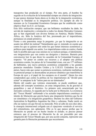 118
transportes han producido en el tiempo. Por otra parte, el hombre ha
seguido en la evolución de la humanidad siempre un criterio de integración:
lo que parece dominar hasta ahora es la idea de la integración económica,
aunque la finalidad es la integración política. Un ejemplo de ello lo
tenemos en la Comunidad Económica Europea que ha establecido como
objetivo final: los E.U. en Europa.
Esta feliz realización europea, que tan brillantes resultados ha dado, ha
servido de inspiración y orientación a todos los demás Mercados Comunes
que se han organizado con diversa fortuna en América, Medio Oriente,
África, etc. Sólo la América del Sur, presionada por el imperialismo,
permanece en estado primitivo.
Frente a este panorama surge la pregunta: ¿es que la integración es un
asunto tan difícil de realizar? Naturalmente que sí, teniendo en cuenta que
contra los que se quieren unir están los que tienen intereses económicos y
políticos para impedir esa unión. Los imperialismos están en contra y harán
todo lo posible para que esas uniones no se realicen porque, evidentemente,
son integraciones que van contra sus designios e intereses. Bastaría para
convencerse leer lo que dicen los acuerdos de la Comunidad Europea al
respecto: "Al poner en común sus recursos y al adoptar una política
económica común, los países de la Comunidad crean, con sus 177 millones
de habitantes, una nueva potencia económica comparable a las grandes
potencias mundiales: Estados Unidos y la U.R.S.S. Uniéndose los seis
países, hacen más que sumar su potencia económica, realmente multiplican
su potencial porque se desencadena un proceso dinámico que transforma la
Europa de ayer y el papel de los europeos en el mundo". Quien lea esto
comprenderá que contra la política de los imperialismos de "dividir para
reinar" se antepone la de "unirse para no ser dominados‖.
Dentro del cuadro que venimos enunciando, se puede establecer que,
además del concepto económico, en estas integraciones, ha de gravitar el
geopolítico y aun el histórico. Lo primero está caracterizado por los
mercados comunes, lo segundo por la lucha por la liberación. La existencia
del ―Tercer Mundo‖ enfrentado a los actuales imperialismos constituye el
intento de liberación que gravita hacia una integración histórica que ha de
ser simultánea a la integración geopolítica. Durante los años del Gobierno
Justicialista la República Argentina fue libre y soberana. Nadie metió en
ella sus narices sin que llevara su merecido. Pero al cabo de esos diez años,
la sinarquía internacional coligada con el cipayismo vernáculo al servicio
del colonialismo, nos aplastaron. Ello es lo que parece probar que la
liberación no puede ser un hecho insular ni aislado; es preciso pensar
entonces que el proceso de liberación ha de ser precedido por una
integración del Tercer Mundo que, por una acción conjunta, represente una
garantía para la liberación permanente que necesitamos.
 