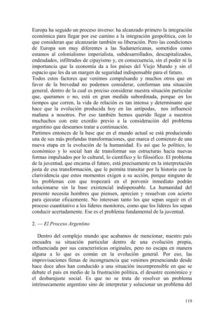 119
Europa ha seguido un proceso inverso: ha alcanzado primero la integración
económica para llegar por ese camino a la integración geopolítica, con lo
que consideran que alcanzarán también su liberación. Pero las condiciones
de Europa son muy diferentes a las Sudamericanas, sometidos como
estamos al colonialismo imperialista, subdesarrollados, descapitalizados,
endeudados, infiltrados de cipayismo y, en consecuencia, sin el poder ni la
importancia que la economía da a los países del Viejo Mundo y sin el
espacio que les da un margen de seguridad indispensable para el futuro.
Todos estos factores que venimos compulsando y muchos otros que en
favor de la brevedad no podemos considerar, conforman una situación
general, dentro de la cual es preciso considerar nuestra situación particular
que, queramos o no, está en gran medida subordinada, porque en los
tiempos que corren, la vida de relación es tan intensa y determinante que
hace que la evolución producida hoy en las antípodas, nos influencié
mañana a nosotros. Por eso también hemos querido llegar a nuestros
muchachos con este exordio previo a la consideración del problema
argentino que deseamos tratar a continuación.
Partimos entonces de la base que en el mundo actual se está produciendo
una de sus más profundas transformaciones, que marca el comienzo de una
nueva etapa en la evolución de la humanidad. Es así que lo político, lo
económico y lo social han de transformar sus estructuras hacia nuevas
formas impulsados por lo cultural, lo científico y lo filosófico. El problema
de la juventud, que encarna el futuro, está precisamente en la interpretación
justa de esa transformación, que le permita transitar por la historia con la
clarividencia que estos momentos exigen a su acción, porque ninguno de
los problemas con que tropezará en el porvenir inmediato podrán
solucionarse sin la base existencial indispensable. La humanidad del
presente necesita hombres que piensen, aprecien y resuelvan con acierto
para ejecutar eficazmente. No interesan tanto los que sepan seguir en el
proceso cuantitativo a los líderes monitores, como que los líderes los sepan
conducir acertadamente. Ese es el problema fundamental de la juventud.
2. — El Proceso Argentino
Dentro del complejo mundo que acabamos de mencionar, nuestro país
encuadra su situación particular dentro de una evolución propia,
influenciada por sus características originales, pero no escapa en manera
alguna a lo que es común en la evolución general. Por eso, las
improvisaciones llenas de incongruencia que venimos presenciando desde
hace doce años han conducido a una situación incomprensible en que se
debate el país en medio de la frustración política, el desastre económico y
el desbarajuste social. Es que no se trata de resolver un problema
intrínsecamente argentino sino de interpretar y solucionar un problema del
 