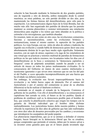 12
solución la han buscado mediante la formación de dos grandes partidos,
uno de izquierda y otro de derecha, ambos manejados desde la central
masónica; en otras palabras, un solo partido dividido en dos alas, pero
manteniendo las formas básicas del demoliberalismo, pero sólo para la
exportación. Los norteamericanos dignos hijos de la Gran Bretaña, han ido
mucho más allá: han organizado dos partidos de derecha que les permite
mantener su sistema plutocrático y sostener teóricamente una simulación
democrática para engañar a los tontos que tanto abundan en la política o
estimular a los sinvergüenzas, que también abundan.
En resumen, tanto en uno como en otro caso, las revoluciones comunistas,
fascistas y nacionalsocialista, como las evoluciones británica y
norteamericana, toman el mismo camino: la supresión de los partidos
políticos. La vieja Europa, con sus miles de años de cultura y tradición, ha
seguido esa evolución y cuando habla de democracia quiere decir una cosa
absolutamente distinta de lo que hace medio siglo significaba. Solamente
nosotros, con un siglo de atraso, seguimos a la zaga de los simuladores de
una virtud que no practican y tenemos multitud de parodias de formaciones
políticas en las que todavía creemos; nos levantamos todos los días con el
demoliberalismo en la boca y sostenemos la ―democracia capitalista y
burguesa‖ como de palpitante actualidad, cuando ha pasado a ser un
artículo de museo en todos los países medianamente civilizados. Es la
consecuencia del Gobierno en manos de unos cuantos intelectuales o
tecnócratas ignorantes o que sirven otros intereses que no son los del país
ni del Pueblo, a veces apoyados incomprensiblemente por una fuerza que
ha olvidado sus deberes esenciales.
Sin embargo, la evolución nos llevará imperceptiblemente hacia la
revolución y no habrá fuerza capaz de detenerla. Por el camino del
Justicialismo o por el camino del comunismo (a pesar de su absoluta
diferencia) se ha de realizar el fatalismo evolutivo.
Ha terminado en el mundo el reinado de la burguesía. Comienza el
gobierno de los pueblos. Con ello el demoliberalismo y su consecuencia el
capitalismo han cerrado su ciclo, el futuro es de los pueblos. Queda el
problema de establecer cuál es la democracia posible para el hombre de
hoy, que concilie la planificación colectiva que exigen los tiempos con la
garantía de libertad individual que el hombre debe disfrutar
inalienablemente. Los justicialistas hemos dicho nuestra palabra y hemos
ofrecido la experiencia de diez años de gobierno que han sido reafirmados
con otros diez años de desastres provocados por los cambios y reversiones
que introdujeron los usurpadores del poder popular.
Las plutocracias imperialistas, que ya ni se animan a defender el sistema
burgués, hacen hincapié en la democracia liberal que fue su creadora,
porque comprenden que perimido el sistema, deben por lo menos salvar a
su inventor como garantía para que en el futuro pueda inventarle algo
 