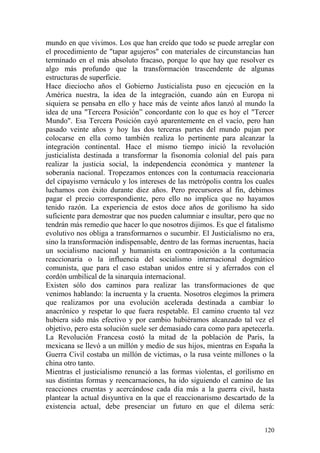 120
mundo en que vivimos. Los que han creído que todo se puede arreglar con
el procedimiento de "tapar agujeros" con materiales de circunstancias han
terminado en el más absoluto fracaso, porque lo que hay que resolver es
algo más profundo que la transformación trascendente de algunas
estructuras de superficie.
Hace dieciocho años el Gobierno Justicialista puso en ejecución en la
América nuestra, la idea de la integración, cuando aún en Europa ni
siquiera se pensaba en ello y hace más de veinte años lanzó al mundo la
idea de una "Tercera Posición‖ concordante con lo que es hoy el "Tercer
Mundo". Esa Tercera Posición cayó aparentemente en el vacío, pero han
pasado veinte años y hoy las dos terceras partes del mundo pujan por
colocarse en ella como también realiza lo pertinente para alcanzar la
integración continental. Hace el mismo tiempo inició la revolución
justicialista destinada a transformar la fisonomía colonial del país para
realizar la justicia social, la independencia económica y mantener la
soberanía nacional. Tropezamos entonces con la contumacia reaccionaria
del cipayismo vernáculo y los intereses de las metrópolis contra los cuales
luchamos con éxito durante diez años. Pero precursores al fin, debimos
pagar el precio correspondiente, pero ello no implica que no hayamos
tenido razón. La experiencia de estos doce años de gorilismo ha sido
suficiente para demostrar que nos pueden calumniar e insultar, pero que no
tendrán más remedio que hacer lo que nosotros dijimos. Es que el fatalismo
evolutivo nos obliga a transformarnos o sucumbir. El Justicialismo no era,
sino la transformación indispensable, dentro de las formas incruentas, hacia
un socialismo nacional y humanista en contraposición a la contumacia
reaccionaria o la influencia del socialismo internacional dogmático
comunista, que para el caso estaban unidos entre sí y aferrados con el
cordón umbilical de la sinarquía internacional.
Existen sólo dos caminos para realizar las transformaciones de que
venimos hablando: la incruenta y la cruenta. Nosotros elegimos la primera
que realizamos por una evolución acelerada destinada a cambiar lo
anacrónico y respetar lo que fuera respetable. El camino cruento tal vez
hubiera sido más efectivo y por cambio hubiéramos alcanzado tal vez el
objetivo, pero esta solución suele ser demasiado cara como para apetecerla.
La Revolución Francesa costó la mitad de la población de París, la
mexicana se llevó a un millón y medio de sus hijos, mientras en España la
Guerra Civil costaba un millón de víctimas, o la rusa veinte millones o la
china otro tanto.
Mientras el justicialismo renunció a las formas violentas, el gorilismo en
sus distintas formas y reencarnaciones, ha ido siguiendo el camino de las
reacciones cruentas y acercándose cada día más a la guerra civil, hasta
plantear la actual disyuntiva en la que el reaccionarismo descartado de la
existencia actual, debe presenciar un futuro en que el dilema será:
 