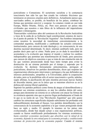 121
justicialismo o Comunismo. El sectarismo socialista y la contumacia
reaccionaria han sido los que han creado las violentas fricciones que
terminaron en procesos cruentos pero definitivos. Actualmente parece que,
suavizados ambos, es posible, en beneficio de los países, combinar las
formas que permitan convivir y cooperar. Lo estamos viendo en casi toda
Europa, Medio Oriente, África, etc. Pero esos parecen ser países más
civilizados que nosotros o más libres de la influencia del imperialismo
corruptor e intransigente.
Transcurridos veinticinco años del comienzo de la Revolución Justicialista
y trece de la caída de su Gobierno legal constitucional, estamos de nuevo
en el punto de partida: la "Revolución Argentina". Sus hombres interpretan
como nosotros la necesidad de transformar convenientemente a la
comunidad argentina, modificando y cambiando las actuales estructuras
institucionales, pero carecen de toda ideología y, en consecuencia, de una
doctrina nacional determinada. Es decir, intentan cambiarlo todo, pero no
pueden decir para qué ni cómo. Nadie pone ya en duda la necesidad de
acomodarse a la evolución que impone el mundo y realizar los cambios
indispensables que permitan una transformación de fondo, pero pareciera
que carecen de objetivos concretos o que se trata de una simulación más de
las que venimos presenciando desde hace tanto tiempo para evitar la
destrucción de un sistema perimido por el tiempo y superado por la
evolución. Se declaran furiosamente anticomunistas, persiguen al
justicialismo, disuelven los partidos demoliberales, dicen que respetan las
organizaciones obreras pero intervienen y persiguen a las que defienden sus
intereses profesionales, atropellan a la Universidad, piden la cooperación
de todos, pero se la posibilitan sólo al sector reaccionario o gorila; anhelan,
según afirman, la pacificación del país mientras provocan nuevas fuentes
de discordia interna, pero en lo único que se muestran efectivos es en la
defensa del sistema liberal capitalista.
Suprimir los partidos políticos como forma de ataque al demoliberalismo y
mantener sus sistemas económicos, es atar los caballos detrás del carro,
porque para desmontar un sistema no es suficiente con atacar las formas de
su existencia aparente sino que es preciso llegar profundamente al fondo de
lo que es su razón de ser. Una "Revolución Argentina" que sólo quiere
cambiar las estructuras superficiales dejando subsistentes las profundas está
indiscutiblemente destinada al fracaso. Los partidos demoliberales son la
consecuencia de la economía capitalista a la que vienen protegiendo desde
hace un siglo y medio. El ejemplo lo tenemos en los países más
evolucionados, donde han dejado actuar a esas organizaciones políticas,
cuando se fueron modificando profundamente los sistemas económicos,
hasta constituir economías nacionales que absorben casi la mitad de la
economía, dejando la otra mitad para la economía privada y estableciendo
sistemas de protección para la economía popular. Cuando el sistema
 