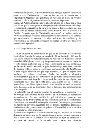 122
capitalista desaparece, lo hacen también los partidos políticos que son su
consecuencia. Precisamente el proceso inverso que se intenta con la
"Revolución Argentina" que constituye un raro caso en el que se pretende
suprimir el efecto, dejando subsistente la causa que lo produce.
Cuando el Pueblo Argentino apoya al Justicialismo no lo hace por la linda
cara de los que lo propugnamos, sino porque coincide con nuestra ideología
y su forma de ejecución, a la par que se opone a los procedimientos que
desde 1955 se vienen evidenciando como funestos para la Nación y el
Pueblo. Pretender que la "Revolución Argentina" se realice hacía los
objetivos que todos rechazan, precisamente con los hombres y los sistemas
que ocasionaron el desastre, es algo realmente inconcebible y las
consecuencias de semejante aberración no pueden ser otras que las que ya
comenzamos a percibir.
3. — El Golpe Militar de 1966
En la situación de observación en que se ha colocado el Movimiento
Justicialista después del golpe de estado del 28 de junio de 1966, nos ha
sido dado comprobar fehacientemente la Posición del Gobierno Militar,
como la calidad de sus hombres y los procedimientos puestos en ejecución
y todo parece confirmar que se trata simplemente de una continuidad
gorila, que ha venido azotando al país desde hace ya doce años, causante
del desastre político, social y económico, que ha sumido a la República en
la más trágica situación de que haya memoria. Y, por si alguna duda
quedaba, la política económica fijada, ha venido a demostrar
elocuentemente que se ha constituido un gobierno supraconstitucional,
como una manera de impedir el progreso de la evolución que el país viene
reclamando hace más de veinte años. Así, dentro de las formas de
paternalismo simbólico, sigue actuando una camarilla nacional encaminada
hacia la consecución de los mismos fines y designios que caracterizaron a
la acción gorila.
Es indudable que el instinto popular ha descubierto la maniobra, y el
desprestigio del Gobierno Militar como el de sus hombres, ha comenzado
aceleradamente. Por eso también lo qué inicialmente pudo ser una
esperanza se ha transformado en una desilusión que ha ido aumentando
simultáneamente con el deterioro gubernamental. Este desgaste paulatino e
indetenible se ha visto acrecentado con los distintos problemas provocados
en el orden social, ya sea con el atropello a la Universidad, a los portuarios,
los ferroviarios o los azucareros.
El anuncio de la política económica que se seguirá, indicada en sucesivos
discursos tan ambiguos, no ha sido un impacto mejor, porque conminar al
país a vivir con los excedentes de exportación es fijar de antemano la
necesidad de someter a la miseria, para resolver una situación
 