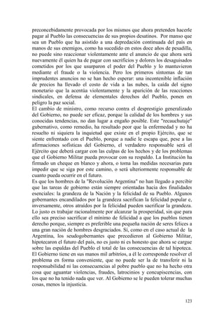 123
preconcebidamente provocada por los mismos que ahora pretenden hacerle
pagar al Pueblo las consecuencias de sus propios desatinos. Por manso que
sea un Pueblo que ha asistido a una depredación continuada del país en
manos de sus enemigos, como ha sucedido en estos doce años de pesadilla,
no puede sino reaccionar violentamente ante el anuncio de que ahora será
nuevamente él quien ha de pagar con sacrificios y dolores los desaguisados
cometidos por los que usurparon el poder del Pueblo y lo mantuvieron
mediante el fraude o la violencia. Pero los primeros síntomas de tan
imprudentes anuncios no se han hecho esperar: una incontenible inflación
de precios ha llevado el costo de vida a las nubes, la caída del signo
monetario que la acentúa violentamente y la aparición de las reacciones
sindicales, en defensa de elementales derechos del Pueblo, ponen en
peligro la paz social.
El cambio de ministro, como recurso contra el desprestigio generalizado
del Gobierno, no puede ser eficaz, porque la calidad de los hombres y sus
conocidas tendencias, no dan lugar a engaño posible. Este "recauchutaje"
gubernativo, como remedio, ha resultado peor que la enfermedad y no ha
resuelto ni siquiera la inquietud que existe en el propio Ejército, que se
siente enfrentado con el Pueblo, porque a nadie le escapa que, pese a las
afirmaciones sofísticas del Gobierno, el verdadero responsable será el
Ejército que deberá cargar con las culpas de los hechos y de los problemas
que el Gobierno Militar pueda provocar con su respaldo. La Institución ha
firmado un cheque en blanco y ahora, o toma las medidas necesarias para
impedir que se siga por este camino, o será ulteriormente responsable de
cuanto pueda ocurrir en el futuro.
Es que los hombres de la "Revolución Argentina" no han llegado a percibir
que las tareas de gobierno están siempre orientadas hacia dos finalidades
esenciales: la grandeza de la Nación y la felicidad de su Pueblo. Algunos
gobernantes encandilados por la grandeza sacrifican la felicidad popular e,
inversamente, otros atraídos por la felicidad pueden sacrificar la grandeza.
Lo justo es trabajar racionalmente por alcanzar la prosperidad, sin que para
ello sea preciso sacrificar el mínimo de felicidad a que los pueblos tienen
derecho porque, siempre es preferible una pequeña nación de seres felices a
una gran nación de hombres desgraciados. Sí, como en el caso actual de la
Argentina, los seudogobernantes que precedieron al Gobierno Militar,
hipotecaron el futuro del país, no es justo ni es honesto que ahora se cargue
sobre las espaldas del Pueblo el total de las consecuencias de tal hipoteca.
El Gobierno tiene en sus manos mil arbitrios, a él le corresponde resolver el
problema en forma conveniente, que no puede ser la de transferir ni la
responsabilidad ni las consecuencias al pobre pueblo que no ha hecho otra
cosa que aguantar violencias, fraudes, latrocinios y concupiscencias, con
los que no ha tenido nada que ver. Al Gobierno se le pueden tolerar muchas
cosas, menos la injusticia.
 