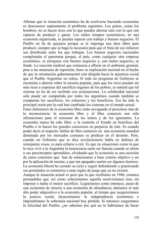 124
Afirmar que la situación económica ha de resolverse haciendo economías
es desconocer supinamente el problema argentino. Los países, como los
hombres, no se hacen ricos con lo que pueden ahorrar sino con lo que son
capaces de producir y ganar. Los malos tiempos económicos, en una
economía organizada, se pueden superar con trabajo y buenos negocios. El
Pueblo no ha de quejarse porque se le imponga una dura labor para
producir, siempre que se haga lo necesario para que el fruto de ese esfuerzo
sea distribuido entre los que trabajan. Los buenos negocios nacionales
completarán el panorama porque, el país, como cualquier otra empresa
económica, se enriquece con buenos negocios y, con malos negocios, se
funde. La reacción sindical que comienza a aflorar en el ambiente gremial,
pese a las amenazas de represión, tiene su explicación racional en el hecho
de que la orientación gubernamental está dirigida hacia la injusticia social
que el Pueblo Argentino no tolera. Si todo un programa de Gobierno se
encamina a ahorrar sobre la miseria popular, para que los ricos puedan ser
más ricos a expensas del sacrificio ingenuo de los pobres, es natural que tal
sistema no ha de ser recibido con aclamaciones. La solidaridad nacional
sólo puede ser compartida por todos los argentinos cuando también se
compartan los sacrificios, los esfuerzos y los beneficios. Esa ha sido la
principal razón por la cual han cambiado los sistemas en el mundo actual.
Estos defensores de la economía libre están navegando el proceloso mar de
la inconsciencia: la economía libre y el libre comercio son sólo
afirmaciones para el consumo de los tontos y de los ignorantes. La
economía nunca ha sido libre: o la controla el Estado en beneficio del
Pueblo o lo hacen los grandes consorcios en perjuicio de éste. Es cuando
poder decir al respecto: hablar de libre comercio en una economía mundial
dominada por los mercados comunes es predicar en el desierto. Pero,
cuando un Gobierno que se dice revolucionario habla en defensa de
semejantes cosas, es para echarse a reír. Es que en situaciones como la que
le toca vivir a la Argentina la tecnocracia suele ser funesta cuando se aferra
a sus preconceptos aprendidos, olvidando que la economía es una sucesión
de casos concretos que han de solucionarse a base criterio objetivo y no
por la aplicación de recetas, a que tan apegados suelen ser algunos técnicos.
La economía liberal ha cerrado su ciclo y seguir defendiendo y practicando
sus postulados es someterse a unas reglas de juego que ya no existen.
Aunque la situación actual es peor que la que recibimos en 1946, estamos
persuadidos que, así como solucionamos aquella resolveríamos ésta, sin
imponer a nadie el menor sacrificio. Lograríamos como entonces, pasar de
una economía de miseria a una economía de abundancia, daríamos el más
alto poder adquisitivo a la economía popular, al tiempo que aseguraríamos
la justicia social, alcanzaríamos la independencia económica e
impondríamos la soberanía nacional hoy pérdida. Si entonces aseguramos
la felicidad del Pueblo, ¿no sabemos por qué no lo habríamos de hacer
 