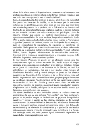 125
ahora de la misma manera? Impulsaríamos como entonces lentamente una
evolución destinada a ponernos al día en las formas políticas y sociales que
nos están ahora avergonzando ante el mundo civilizado.
Pero, desgraciadamente, los hombres a quienes el destino o la casualidad
han puesto en situación de decidir, no se interesan por la verdadera
solución de los problemas, porque ellos están en otra cosa, que poco tiene
que ver con la grandeza de la patria ni con la felicidad de los hombres del
Pueblo. Es así como el problema que se plantea vuelve a lo mismo: la lucha
de una minoría contumaz que quiere mantener sus privilegios, contra la
mayoría popular que anhela los cambios indispensables a sus más
apremiantes necesidades. En otras palabras, lo que viene sucediendo desde
1955 y que ha ocasionado el estado actual de cosas. Cuando la "Revolución
Argentina" promete los cambios, cuenta con la simpatía de esa mayoría,
pero al comprobarse la superchería, la esperanza se transforma en
desilusión. Nadie puede en consecuencia asombrarse si ahora todos están
en contra de la dictadura militar que los ha defraudado. Y, si el Gobierno
Militar, intenta imponer violentamente la determinación anunciada,
tropezará con la resistencia inorgánica primero y organizada luego de todo
el Pueblo Argentino, y entonces estará perdido.
El Movimiento Peronista no puede ser un elemento pasivo ante las
comprobaciones que se vienen haciendo. No, puede aceptar el ataque
unilateral a las organizaciones sindicales y a los intereses populares porque
no es justo ni conveniente a los intereses de la Nación, tal cual los
entendemos los justicialistas. Por esa y por muchas otras razones, el
Movimiento Peronista está y estará siempre de parte de los obreros
azucareros de Tucumán, de los portuarios y de los ferroviarios, como del
Pueblo Argentino en todas sus manifestaciones que presupongan la defensa
de sus ideales e intereses. Nuestra razón de ser ha sido siempre esa posición
inconmovible al lado del Pueblo y nunca como ahora ha sido tan
impositiva. Nosotros no estamos en contra de nadie en particular, estamos
simplemente con el Pueblo y si alguno de sus sectores ha sido atacado por
la justicia, nosotros hemos sido atacados.
No somos partidarios de una revolución cruenta ni violenta como no
compartimos la idea de una reforma "por cambio‖ sino ―por evolución",
porque no se pueden romper las instituciones sin provocar desequilibrios
negativos y porque el común de las reformas incruentas es lo racional
cuando se trata de países civilizados. Durante diez años hemos demostrado
desde el Gobierno que todo se puede reformar si se tiene el tino de hacerlo
racionalmente y sin violencia. La comprensión y la persuasión son medios
más adecuados para la evolución constructiva que la violencia o la fuerza.
Sin embargo, como no todos piensan igual, deberemos imponernos la
necesidad de estar preparados para todo.
 