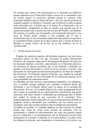 126
No creemos que cuanto está aconteciendo en la Argentina sea definitivo
porque esperamos que el buen juicio llegue a privar en la comunidad y que
los errores tengan su corrección oportuna porque lo contrario sería
demasiado peligroso para el futuro del país, y por eso, nuestra posición de
conjunto tampoco es definitiva. Pensamos que el Ejército ni debe ni puede
estar enfrentado con el Pueblo que es la fuente de su formación y de su
mantenimiento, compartimos la idea de muchos que piensan que de la
actual encrucijada solo se puede salir por la unión del Pueblo y del Ejército.
No creemos, en cambio, que el atropello a la Constitución Nacional y a las
leyes de Nación pueda conducir a otro resultado que el caos y
consideramos que en una comunidad organizada nadie puede ser superior a
la comunidad misma, porque de la única manera que se puede alcanzar la
libertad es siendo esclavo de la ley, de la ley auténtica, no de la
"prefabricada".
4. — El Movimiento Peronista
Tratados los anteriores aspectos del problema argentino, nos toca ahora
considerar dentro de ellos, los que conciernen al propio Movimiento
Peronista. No podemos negar que la descomposición general del país nos
ha alcanzado también a nosotros, especialmente en el horizonte directivo.
La existencia de algunos peronistas que se han dedicado a defender sus
apetitos o intereses personales o a servir los de sus círculos o "trenzas", han
provocado un cierto grado de disociación perjudicial a los fines de conjunto
del Peronismo. El Comando Superior Peronista, que siempre ha seguido
una conducta acorde con las necesidades de la conducción general, se ha
visto perturbado por numerosas causas.
Es indudable que tales defectos, especialmente imputables a los dirigentes,
solo se podrán corregir mediante una verdadera revolución dentro del
Peronismo y esa revolución deberá estar en manos de la juventud del
Movimiento. Por eso, el Comando Superior ha venido propugnando desde
hace tiempo la necesidad de un transvasamiento generacional que puede
ofrecernos una mejor unidad y solidaridad que presuponga para el futuro
una unidad de acción de que carecemos en la actualidad. Pero,
desgraciadamente, hemos tropezado con una juventud peronista dividida en
pequeños sectores, dominados por caudillitos, con sus valores que no
discutimos, pero que resultan negativos para la unidad que necesitamos.
Al hablar de juventud, el Comando Superior no hace cuestión de edades
porque hay viejos de veinte como jóvenes de cincuenta, sino de
pensamiento y calidad de adoctrinamiento que sean una garantía segura
para la conducción y el encuadramiento que el Peronismo necesita para
prolongarse en el tiempo y superarse en la acción política. Un gran sector
de dirigentes peronistas, que actualmente se encuentran en la acción, son
 