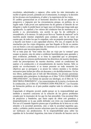 127
excelentes, adoctrinados y capaces: ellos serán los más interesados en
recibir el aporte juvenil, juntando así el entusiasmo, la energía y la decisión
de los jóvenes con la prudencia, el saber y la experiencia de los viejos.
El cambio generacional en el horizonte directivo ha de ser paulatino y
progresivo e impuesto por las circunstancias porque, en política, no se
regala nada. Cada joven con aspiraciones ha de ganarse el derecho de ser
dirigente y nadie lo podrá hacer en lugar suyo en forma que tenga nada que
agradecerle. La aptitud y los valores del conductor han de mostrarse en la
acción y es, precisamente, esa acción la que ha de calificarlo y
encumbrarlo, si lo merece. Si cada joven lleva su "bastón de mariscal" en la
mochila puede intentar empuñarlo para conducir, pero ha de tener en
cuenta que, de todos los que lo empuñan, solo un pequeño porcentaje llega
a hacerlo con honor o con capacidad efectiva. Por eso, el respeto de los
muchachos por los viejos dirigentes, que han llegado al fin de su camino
con ese honor y con esa capacidad, los mostrara en su verdadero valor y en
la prudencia que necesitan para triunfar.
No se trata pues de "tirar todos los días un viejo por la ventana" para
ocupar su puesto, sino de entrar a colaborar humildemente para aprender y
para evidenciar, probando, si se tiene la capacidad que se presupone.
Ninguno que no conozca perfectamente las directrices de nuestra ideología,
como las prescripciones de nuestra doctrina, estará en condiciones de
aspirar a la conducción o el encuadramiento de nuestra fuerzas. Sólo se
puede ser revolucionario si se tienen presente en todo momento los
objetivos que se persiguen y se posen los valores morales y la mística
necesarios para luchar por ellos sin descanso y sin desfallecimientos. En los
tres libros, publicados por el Jefe del Movimiento, los jóvenes peronistas
encontrarán tales principios; la ideología en el libro "UNA COMUNIDAD
ORGANIZADA", las formas de ejecutar esa ideología, en el libro de "LA
DOCTRINA PERONISTA" y los conocimientos de la teoría y la técnica de
la conducción, en el libro de "CONDUCCIÓN POLÍTICA". Las Escuelas
de formación política en el país podrán ampliar todo lo referente a tales
asuntos.
Capacitado el dirigente juvenil, podrá pensar en la responsabilidad que
también a nosotros concierne en la solución de los graves problemas
creados por la insensatez de los que les han precedido. Una juventud libre
de prejuicios y banderías, que fuera capaz de obrar con grandeza y
desprendimiento es la que podrá defender con éxito esa responsabilidad.
Por eso el Comando Superior piensa que el problema de la hora no es solo
atinente a la juventud peronista, sino a toda la juventud argentina que,
unida y solidaria, podría encarar soluciones para las cuales han demostrado
ser ineficaces sus predecesores. Si la responsabilidad pesa sobre las
espaldas de la Juventud Argentina, ésta tiene el derecho de hacerse con la
 