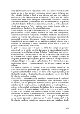 129
miles de años de tradición y de cultura, estaba una vez más llamada a dar la
pauta, que no se hizo esperar: comenzando una revolución acelerada que
sin violencias inútiles la llevó a una reforma total que hoy podemos
contemplar en las monarquías con gobiernos socialistas o en los estados
republícanos donde se ha conseguido una simbiosis constructiva entre las
democracias cristianas y el marxismo, de la misma manera que la aparición
del Estado Español de tendencia nacional sindicalista. El resto del mundo
siguió este ejemplo y Asia y África, como Medio Oriente, están hoy
constituidos por Repúblicas Socialistas Nacionales.
En nuestro país, ese grupo de jóvenes coroneles, ya en 1943, adelantándose
previsoramente a cuanto había de ocurrir en los veinte años subsiguientes,
concibió la Revolución Justicialista, destinada a cumplir los mismos fines:
encarar una reforma incruenta que, sin violencias inútiles, transformara la
comunidad argentina, abiertamente liberal, capitalista y burguesa por
imposición de sus metrópolis, en un socialismo nacional cristiano más a
tono con las formas qué el mundo comenzaba a vivir. Ese es el punto de
partida del Movimiento Justicialista.
El golpe de estado del 4 de junio de 1943 hizo surgir un gobierno
provisional con la misión implícita de encarar la mencionada reforma. En
ese empeño, se creó la Secretaria de Trabajo y Previsión que comenzó por
dar contenido social a la naciente revolución, como un anticipo provechoso
de la misión que se había fijado. La creación del Consejo Nacional de
Posguerra, que fue el paso siguiente, puso a disposición un órgano técnico
indispensable para la concepción y planificación de la reforma ulterior, que
contemplara íntegra y congruentemente los diversos aspectos de esa
reforma.
Ese Consejo Nacional de Posguerra tenía dos misiones específicas: 1)
Realizar los estudios pertinentes para impedir que se nos hiciera pagar la
Segunda Guerra Mundial, como se nos había hecho pagar la primera, y 2)
Realizar los estudios y la planificación correspondientes con los fines de la
Revolución Justicialista prevista.
En previsión y contra todo posible sectarismo, antes del golpe de estado del
4 de junio, se había procedido a un cambio de ideas, con fines de llegar a
un acuerdo, con los principales hombres políticos que en ese momento
actuaban en el conservadurismo, en el radicalismo y en el socialismo, a
quienes se les explicó ampliamente la finalidad de la toma del poder y
grandes sectores de esas fracciones políticas, en perfecto acuerdo con la
idea de la necesidad de una reforma apoyaron al Justicialismo. En esas
condiciones fue posible el cumplimiento de la misión del Consejo Nacional
de Posguerra con el concurso de todos ellos. Es así que, en cumplimiento
de su misión, comenzó por constituir un "cuerpo de concepción" de la
Revolución en el que participó un numeroso grupo de ciudadanos donde
 