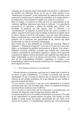 13
semejante que les permita seguir colonizando a las naciones y explotando a
sus pueblos con diferentes trucos, en los que no están ausentes ni las
"alianzas para el progreso", ni las radicaciones de empresas privadas, ni las
concesiones leoninas para la explotación petrolífera, ni la ayuda técnica o
el despojo liso y llano mediante el engaño o la violencia si es preciso.
Hace ya tiempo, se reunieron en Punta del Este los representantes de las
veintiuna repúblicas americanas para tratar lo referente ―a la penetración
comunista en el Continente y arbitrar las medidas para evitarlo‖. Los
resultados no pudieron ser más magros, pues se limitaron a la
―recomendación‖ de impulsar la justicia social, dar acceso al pueblo a la
cultura, asegurar la tierra para el que la trabaje, humanizar el capital, elevar
la renta y mejorar el nivel de vida popular, cosas que, entre otras muchas,
había ya anunciado hace veinte años el Justicialismo y realizado durante su
gobierno con la oposición casi generalizada de los mismos que ahora
resultan algo así como los inventores del paraguas.
Hace menos aún, se han difundido por el mundo las encíclicas "Mater et
Magistra" y "Populorum Progressio" en las que el Vicario de Cristo, hace
llegar a la cristiandad las palabras doctrinarias de la Iglesia. Esas sabias y
prudentes encíclicas reafirman conceptos que también hace veinte años
venimos sosteniendo los justicialistas argentinos, aunque con la oposición
sistemática de algunos sectores del propio clero argentino que ahora han de
haber comprendido su error si no desean colocarse frente a la palabra y la
obra de tan extraordinarios Pontífices, empeñados en orientar a una
humanidad que todavía no ha querido transitar por los verdaderos caminos
del Evangelio de Cristo.
2. — El problema estructural en la Argentina
Muchas personas se preguntan: ¿qué pasa en el mundo que el interior de
los países se agita violentamente y el exterior se presenta cada día más
amenazador? Es que el mundo de nuestros días se encuentra abocado a la
solución de dos grandes problemas, de lo que depende en gran medida lo
que será el mundo del futuro.
1º) Los cambios estructurales a que nos viene impulsando la evolución
acelerada desde hace más de medio siglo, frente a la resistencia suicida de
una reacción tan contumaz como irreflexiva.
2º) La decadencia imperialista que ha comenzado ya marcadamente, con
síntomas tan elocuentes como los que presenciamos cada día.
La Historia prueba que ni los cambios estructurales en los países ni la caída
de los imperialismos se pueden realizar sin pelear. Ello explica en cierta
medida el estado actual del mundo, caracterizado por una lucha en el
interior de los países y el empeñamiento guerrero que viene amenazando
 