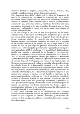 130
alternaban hombres de empresa, comerciantes, políticos, técnicos, etc.,
extraídos cuidadosamente de las más diversas procedencias.
Este ―cuerpo de concepción‖ trabajo casi tres años sin descanso en la
concepción y planificación correspondiente, al cabo de los cuales, no sin
dificultades elaboró un plan de acción, resultado de numerosos y profundos
estudios de conjunto, como asimismo llevó a cabo un adoctrinamiento
conveniente que, unificando criterios, permitiera desarrollar una tarea
constructiva, eliminando a los que no estaban de acuerdo con los fines
propuestos y reforzando el cuerpo con nuevos valores que, durante el
trabajo, iban apareciendo.
Es así que se llega a 1945 con un plan, si no perfecto, por lo menos
completo sobre la Revolución concebida, pero, entendiendo que la obra de
arte no está en la concepción sino en la ejecución de un plan, fue preciso
formar numerosos equipos de ejecución que con hombres jóvenes,
honestos, capaces y adoctrinados tomaran en sus manos todo lo planeado
en los diversos aspectos de la reforma. En esto se llega hasta el 7 de
octubre de 1945, en que surgen los primeros desacuerdos en las fuerzas
militares que sostenían el poder gubernamental y que condujeron a la grave
crisis que culminó el 17 de octubre de 1945 con el triunfo de la tendencia
popular que sostenía la necesidad de un llamado a elecciones que
devolviera al país la soberanía que el pueblo había perdido el 4 de junio de
1943. La fracción que así pensaba sostenía que, preparada la Revolución
desde la Secretaría de Trabajo y Previsión y planificada minuciosamente en
el Consejo Nacional de Posguerra, era preciso tomar legítimamente el
Gobierno, como una manera de realizar y consolidar a la vez toda reforma,
procediendo dentro de la Constitución Nacional y la ley, por la vía
institucional; porque ni las dictaduras ni los gobiernos provisionales, desde
que prescinden de las instituciones fundamentales, están en condiciones de
consolidar reforma alguna. El 17 de octubre al anochecer y después de una
semana muy agitada, se resolvió así: el llamado a elecciones fue la
consecuencia inmediata, con lo que en 1946, el Movimiento Justicialista
arribaba al Gobierno después de una elección, considerada por sus
adversarios, como la más pura que se haya realizado en la República. Es
decir que un Gobierno legal y constitucional recibía el mandato popular de
realizar las reformas sin forzar inútilmente las formas legales y
constitucionales, utilizando la vía institucional, como ha sido tradición en
nuestra Patria desde la organización nacional.
El país estaba preparado para recibir paulatinamente una ideología
socialista nacional cristiana. Uno de los equívocos mayores de nuestros
tiempos ha sido conjuntar los términos democracia y liberalismo. Ha
existido sin duda una democracia liberal pero también han existido muchas
otras democracias.
 