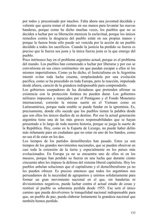 133
por todos y preconizado por muchos. Falta ahora una juventud decidida y
valiente que quiera tomar el destino en sus manos para levantar las nuevas
banderas, porque como he dicho muchas veces, los pueblos que no se
deciden a luchar por su liberación merecen la esclavitud, porque los únicos
remedios contra la desgracia del pueblo están en sus propias manos y
porque la fuerza bruta sólo puede ser vencida por la acción de un pueblo
decidido a todos los sacrificios. Cuando la justicia ha perdido su fuerza es
preciso que la fuerza sea justa y la única fuerza justa es la que emerge del
pueblo.
Poco intrínseco hay en el problema argentino actual, porque es el problema
del mundo. Los pueblos han comenzado a luchar por liberarse y por eso se
convulsiona en sus cinco continentes sin que puedan escapar a ellos ni los
mismos imperialismos. Como ya he dicho, el Justicialismo en la Argentina
intentó evitar toda lucha cruenta, remplazándola por una evolución
pacífica, como se ha procedido en toda Europa, pero la reacción, impulsada
desde afuera, careció de la grandeza indispensable para comprenderlo.
Los gobiernos usurpadores de las dictaduras que pretenden afirmar su
existencia con la protección foránea no pueden durar. Los gobiernos
militares impuestos y manejados por el Pentágono y el Fondo Monetario
internacional, correrán la misma suerte en el Vietnam como en
Latinoamérica, porque nada estable se puede fundar en la ignominia. Es,
precisamente, donde ello sucede que los pueblos tienen la palabra desde
que son ellos los únicos dueños de su destino. Por eso la actual generación
argentina tiene una de las más graves responsabilidades que se hayan
presentado a lo largo de toda nuestra historia, porque se juega la suerte de
la República. Hoy, como en la Esparta de Licurgo, no puede haber delito
más infamante para un ciudadano que no estar en uno de los bandos, como
no sea el de estar en los dos.
Los tiempos de los partidos demoliberales han pasado. Estos ya son
tiempos de los grandes movimientos nacionales, que se pueden observar en
casi toda la extensión de la tierra y especialmente en los países más
evolucionados. En Europa ya no se encuentra uno de ellos ni en los
museos, porque han perdido su fuerza en una lucha que durante ciento
cincuenta años les impuso la defensa del sistema liberal capitalista. Hoy los
pueblos anhelan soluciones que el capitalismo y el demoliberalismo ya no
les pueden ofrecer. Es preciso entonces que todos los argentinos nos
persuadamos de la necesidad de agruparnos y unirnos solidariamente para
formar un gran movimiento nacional en el que, sin banderías ni
divisionismos negativos, pueda luchar contra el actual estado de cosas y
restituir al pueblo su soberanía perdida desde 1955. Ese será el único
camino que pueda devolvernos la tranquilidad nacional indispensable para
que, un pueblo de paz, pueda elaborar lentamente la grandeza nacional que
también hemos perdido.
 