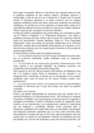 134
Para lograr tan grandes objetivos, será preciso que echemos mano de toda
la grandeza espiritual de que seamos capaces, olvidando agravios y
renunciando a todo lo que no sea el interés de la Nación por la Nación
misma. Si deseamos ponernos a la altura evolutiva que los tiempos
imponen, tendremos mucho que hacer, como para ocuparnos de cuestiones
subalternas. Es posible que ya los argentinos se hayan dado cuenta de la
necesidad de imponer las nuevas normas de vida que los tiempos imponen.
Ahora es preciso que se pongan a la tarea de realizarlo.
La Iglesia Católica, normalmente tan conservadora, nos está dando la pauta
con la "Mater et Magistra" y la "Populorum Progressio", dos sabias y
prudentes encíclicas que han venido a dar la razón a los veinticinco años de
lucha del Justicialismo. Nuestra ideología, fijada en "Una Comunidad
Organizada", como sus formas de ejecución establecidas en la "Doctrina
Peronista", resultan ahora encuadradas perfectamente en el espíritu y en la
letra de tales encíclicas, por eso, nuestro apoyó irrestricto a ella es parte de
nuestra propia prédica.
El Justicialismo se fundó sobre tres grandes premisas:
1. — La necesidad de impulsar una reforma que el mundo de nuestros días,
con su evolución indetenible, estaba señalando como un imperativo
insoslayable.
2. — La necesidad de una integración geopolítica latinoamericana. Para
crear, gracias a un mercado ampliado, sin fronteras interiores, las
condiciones más favorables para nuestro desarrollo;
Para mejorar el nivel de vida de nuestros 200 millones de habitantes; para
dar a la América Latina, frente al dinamismo de los "grandes" y al
integracionismo continental, el puesto que le corresponde en los asuntos
mundiales; para crear las bases de los futuros Estados Unidos Lati-
noamericanos.
3. — La conveniencia de realizar una integración histórica que permitiera
consolidar la liberación por la que hoy luchan casi todos los pueblos
sometidos.
En cuanto a la evolución:
Frente a un mundo superpoblado las soluciones han sido siempre dos: la
supresión biológica y el reordenamiento social. De la primera se encargan
las guerras, el hambre y sus consecuencias, es preciso que de lo segundo se
encarguen los hombres. Cuando el Medioevo resultó ya inaplicable como
sistema, con sus maestranzas y sus corporaciones, apareció el capitalismo
con sus empresas y sociedades. Durante ciento cincuenta años el
liberalismo capitalista tuvo campo libre para sus actividades, entronizando
una burguesía altamente capacitada que, en esos ciento cincuenta años,
hizo progresar al mundo más que en los cinco siglos precedentes, pero fue
creado para un mundo de mil quinientos millones de habitantes que hoy
han pasado a ser casi tres mil quinientos y para una Europa de pastores y de
 