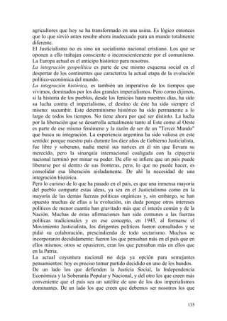 135
agricultores que hoy se ha transformado en una usina. Es lógico entonces
que lo que sirvió antes resulte ahora inadecuado para un mundo totalmente
diferente.
El Justicialismo no es sino un socialismo nacional cristiano. Los que se
oponen a ello trabajan consciente o inconscientemente por el comunismo.
La Europa actual es el anticipo histórico para nosotros.
La integración geopolítica es parte de ese mismo esquema social en el
despertar de los continentes que caracteriza la actual etapa de la evolución
político-económica del mundo.
La integración histórica, es también un imperativo de los tiempos que
vivimos, dominados por los dos grandes imperialismos. Pero como dijimos,
si la historia de los pueblos, desde los fenicios hasta nuestros días, ha sido
su lucha contra el imperialismo, el destino de éste ha sido siempre el
mismo: sucumbir. Este determinismo histórico ha sido permanente a lo
largo de todos los tiempos. No tiene ahora por qué ser distinto. La lucha
por la liberación que se desarrolla actualmente tanto al Este como al Oeste
es parte de ese mismo fenómeno y la razón de ser de un "Tercer Mundo"
que busca su integración. La experiencia argentina ha sido valiosa en este
sentido: porque nuestro país durante los diez años de Gobierno Justicialista,
fue libre y soberano, nadie metió sus narices en él sin que llevara su
merecido, pero la sinarquía internacional coaligada con la cipayería
nacional terminó por minar su poder. De ello se infiere que un país puede
liberarse por sí dentro de sus fronteras, pero, lo que no puede hacer, es
consolidar esa liberación aisladamente. De ahí la necesidad de una
integración histórica.
Pero lo curioso de lo que ha pasado en el país, es que una inmensa mayoría
del pueblo comparte estas ideas, ya sea en el Justicialismo como en la
mayoría de las demás fuerzas políticas orgánicas y, sin embargo, se han
opuesto muchas de ellas a la evolución, sin duda porque otros intereses
políticos de menor cuantía han gravitado más que el interés común y de la
Nación. Muchas de estas afirmaciones han sido comunes a las fuerzas
políticas tradicionales y en ese concepto, en 1943, al formarse el
Movimiento Justicialista, los dirigentes políticos fueron consultados y se
pidió su colaboración, prescindiendo de todo sectarismo. Muchos se
incorporaron decididamente: fueron los que pensaban más en el país que en
ellos mismos; otros se opusieron, eran los que pensaban más en ellos que
en la Patria.
La actual coyuntura nacional no deja ya opción para semejantes
pensamientos: hoy es preciso tomar partido decidido en uno de los bandos.
De un lado los que defienden la Justicia Social, la Independencia
Económica y la Soberanía Popular y Nacional, y del otro los que creen más
conveniente que el país sea un satélite de uno de los dos imperialismos
dominantes. De un lado los que creen que debemos ser nosotros los que
 