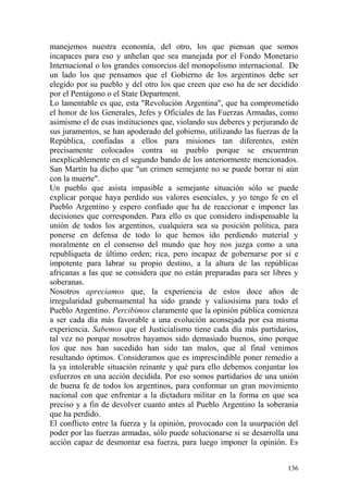 136
manejemos nuestra economía, del otro, los que piensan que somos
incapaces para eso y anhelan que sea manejada por el Fondo Monetario
Internacional o los grandes consorcios del monopolismo internacional. De
un lado los que pensamos que el Gobierno de los argentinos debe ser
elegido por su pueblo y del otro los que creen que eso ha de ser decidido
por el Pentágono o el State Department.
Lo lamentable es que, esta "Revolución Argentina", que ha comprometido
el honor de los Generales, Jefes y Oficiales de las Fuerzas Armadas, como
asimismo el de esas instituciones que, violando sus deberes y perjurando de
sus juramentos, se han apoderado del gobierno, utilizando las fuerzas de la
República, confiadas a ellos para misiones tan diferentes, estén
precisamente colocados contra su pueblo porque se encuentran
inexplicablemente en el segundo bando de los anteriormente mencionados.
San Martín ha dicho que "un crimen semejante no se puede borrar ni aún
con la muerte".
Un pueblo que asista impasible a semejante situación sólo se puede
explicar porque haya perdido sus valores esenciales, y yo tengo fe en el
Pueblo Argentino y espero confiado que ha de reaccionar e imponer las
decisiones que corresponden. Para ello es que considero indispensable la
unión de todos los argentinos, cualquiera sea su posición política, para
ponerse en defensa de todo lo que hemos ido perdiendo material y
moralmente en el consenso del mundo que hoy nos juzga como a una
republiqueta de último orden; rica, pero incapaz de gobernarse por sí e
impotente para labrar su propio destino, a la altura de las repúblicas
africanas a las que se considera que no están preparadas para ser libres y
soberanas.
Nosotros apreciamos que, la experiencia de estos doce años de
irregularidad gubernamental ha sido grande y valiosísima para todo el
Pueblo Argentino. Percibimos claramente que la opinión pública comienza
a ser cada día más favorable a una evolución aconsejada por esa misma
experiencia. Sabemos que el Justicialismo tiene cada día más partidarios,
tal vez no porque nosotros hayamos sido demasiado buenos, sino porque
los que nos han sucedido han sido tan malos, que al final venimos
resultando óptimos. Consideramos que es imprescindible poner remedio a
la ya intolerable situación reinante y qué para ello debemos conjuntar los
esfuerzos en una acción decidida. Por eso somos partidarios de una unión
de buena fe de todos los argentinos, para conformar un gran movimiento
nacional con que enfrentar a la dictadura militar en la forma en que sea
preciso y a fin de devolver cuanto antes al Pueblo Argentino la soberanía
que ha perdido.
El conflicto entre la fuerza y la opinión, provocado con la usurpación del
poder por las fuerzas armadas, sólo puede solucionarse si se desarrolla una
acción capaz de desmontar esa fuerza, para luego imponer la opinión. Es
 
