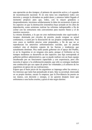 137
una operación en dos tiempos: el primero de oposición activa y el segundo
de reconstrucción nacional. Si en esta tarea nos empeñamos todos con
decisión y energía la dictadura no podrá durar y entonces habrá llegado el
momento propicio para que, todos, con la mayor grandeza y
desprendimiento, iniciemos solidariamente la labor de reconstruir el país en
los aspectos en que la destrucción sistemática haya actuado en los años de
depredación, como asimismo realizar las reformas indispensable a fin de
contar con las estructuras más convenientes para nuestro futuro y el de
nuestros sucesores.
La misma dictadura, a la que no creo malintencionada sino equivocada e
incapaz, dominada por círculos de presión, puede resignar su actual
contumacia, o caerá por la disociación de sus propios componentes. Para
esos casos es también preciso estar preparados, a fin de que no se
reproduzcan los anteriores enfrentamientos suicidas, que no pueden
conducir sino al dominio espurio de las fuerzas y tendencias que
actualmente dominan. Hoy nadie puede gobernar sin el apoyo del Pueblo,
ni en la Argentina ni en ninguna otra parte, porque el Gobierno en los
tiempos modernos se desarrolla en dos aspectos: una faja corresponde al
gobierno político administrativo, que se puede realizar con un buen equipo
encabezado por un funcionario capacitado y con experiencia, pero ello
necesita el apoyo y la colaboración popular, que sólo se consigue mediante
una conducción que sea capaz de poner las voluntades y el esfuerzo de los
argentinos en apoyo de sus realizaciones.
Espero que el buen juicio de los argentinos se imponga sobre los errores y
los intereses que tanto han perjudicado al país. Que su juventud, interesada
en su propio destino, encare la empresa, que la Providencia ha puesto en
sus manos, con decisión y energía, si no quieren después tener que
enfrentarse a una lucha cruenta y quizá al más negro destino.
 