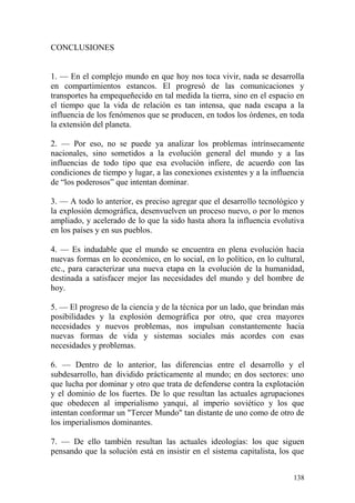 138
CONCLUSIONES
1. — En el complejo mundo en que hoy nos toca vivir, nada se desarrolla
en compartimientos estancos. El progresó de las comunicaciones y
transportes ha empequeñecido en tal medida la tierra, sino en el espacio en
el tiempo que la vida de relación es tan intensa, que nada escapa a la
influencia de los fenómenos que se producen, en todos los órdenes, en toda
la extensión del planeta.
2. — Por eso, no se puede ya analizar los problemas intrínsecamente
nacionales, sino sometidos a la evolución general del mundo y a las
influencias de todo tipo que esa evolución infiere, de acuerdo con las
condiciones de tiempo y lugar, a las conexiones existentes y a la influencia
de ―los poderosos‖ que intentan dominar.
3. — A todo lo anterior, es preciso agregar que el desarrollo tecnológico y
la explosión demográfica, desenvuelven un proceso nuevo, o por lo menos
ampliado, y acelerado de lo que la sido hasta ahora la influencia evolutiva
en los países y en sus pueblos.
4. — Es indudable que el mundo se encuentra en plena evolución hacia
nuevas formas en lo económico, en lo social, en lo político, en lo cultural,
etc., para caracterizar una nueva etapa en la evolución de la humanidad,
destinada a satisfacer mejor las necesidades del mundo y del hombre de
hoy.
5. — El progreso de la ciencia y de la técnica por un lado, que brindan más
posibilidades y la explosión demográfica por otro, que crea mayores
necesidades y nuevos problemas, nos impulsan constantemente hacia
nuevas formas de vida y sistemas sociales más acordes con esas
necesidades y problemas.
6. — Dentro de lo anterior, las diferencias entre el desarrollo y el
subdesarrollo, han dividido prácticamente al mundo; en dos sectores: uno
que lucha por dominar y otro que trata de defenderse contra la explotación
y el dominio de los fuertes. De lo que resultan las actuales agrupaciones
que obedecen al imperialismo yanqui, al imperio soviético y los que
intentan conformar un "Tercer Mundo" tan distante de uno como de otro de
los imperialismos dominantes.
7. — De ello también resultan las actuales ideologías: los que siguen
pensando que la solución está en insistir en el sistema capitalista, los que
 