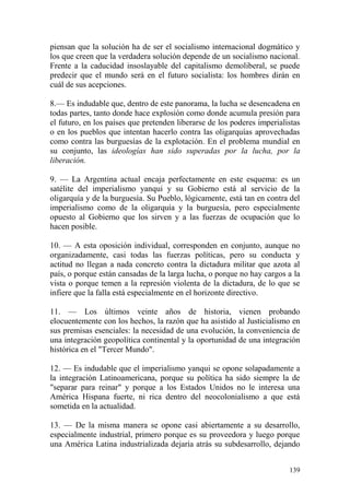 139
piensan que la solución ha de ser el socialismo internacional dogmático y
los que creen que la verdadera solución depende de un socialismo nacional.
Frente a la caducidad insoslayable del capitalismo demoliberal, se puede
predecir que el mundo será en el futuro socialista: los hombres dirán en
cuál de sus acepciones.
8.— Es indudable que, dentro de este panorama, la lucha se desencadena en
todas partes, tanto donde hace explosión como donde acumula presión para
el futuro, en los países que pretenden liberarse de los poderes imperialistas
o en los pueblos que intentan hacerlo contra las oligarquías aprovechadas
como contra las burguesías de la explotación. En el problema mundial en
su conjunto, las ideologías han sido superadas por la lucha, por la
liberación.
9. — La Argentina actual encaja perfectamente en este esquema: es un
satélite del imperialismo yanqui y su Gobierno está al servicio de la
oligarquía y de la burguesía. Su Pueblo, lógicamente, está tan en contra del
imperialismo como de la oligarquía y la burguesía, pero especialmente
opuesto al Gobierno que los sirven y a las fuerzas de ocupación que lo
hacen posible.
10. — A esta oposición individual, corresponden en conjunto, aunque no
organizadamente, casi todas las fuerzas políticas, pero su conducta y
actitud no llegan a nada concreto contra la dictadura militar que azota al
país, o porque están cansadas de la larga lucha, o porque no hay cargos a la
vista o porque temen a la represión violenta de la dictadura, de lo que se
infiere que la falla está especialmente en el horizonte directivo.
11. — Los últimos veinte años de historia, vienen probando
elocuentemente con los hechos, la razón que ha asistido al Justicialismo en
sus premisas esenciales: la necesidad de una evolución, la conveniencia de
una integración geopolítica continental y la oportunidad de una integración
histórica en el "Tercer Mundo".
12. — Es indudable que el imperialismo yanqui se opone solapadamente a
la integración Latinoamericana, porque su política ha sido siempre la de
"separar para reinar" y porque a los Estados Unidos no le interesa una
América Hispana fuerte, ni rica dentro del neocolonialismo a que está
sometida en la actualidad.
13. — De la misma manera se opone casi abiertamente a su desarrollo,
especialmente industrial, primero porque es su proveedora y luego porque
una América Latina industrializada dejaría atrás su subdesarrollo, dejando
 