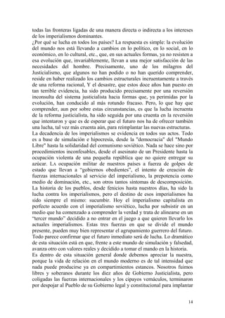 14
todas las fronteras ligadas de una manera directa o indirecta a los intereses
de los imperialismos dominantes.
¿Por qué se lucha en todos los países? La respuesta es simple: la evolución
del mundo nos está llevando a cambios en lo político, en lo social, en lo
económico, en lo cultural, etc., que, en sus actuales formas, ya no resisten a
esa evolución que, invariablemente, llevan a una mejor satisfacción de las
necesidades del hombre. Precisamente, uno de los milagros del
Justicialismo, que algunos no han podido o no han querido comprender,
reside en haber realizado los cambios estructurales incruentamente a través
de una reforma racional, Y el desastre, que estos doce años han puesto en
tan terrible evidencia, ha sido producido precisamente por una reversión
inconsulta del sistema justicialista hacia formas que, ya perimidas por la
evolución, han conducido al más rotundo fracaso. Pero, lo que hay que
comprender, aun por sobre estas circunstancias, es que la lucha incruenta
de la reforma justicialista, ha sido seguida por una cruenta en la reversión
que intentaron y que es de esperar que el futuro nos ha de ofrecer también
una lucha, tal vez más cruenta aún, para reimplantar las nuevas estructuras.
La decadencia de los imperialismos se evidencia en todos sus actos. Todo
es a base de simulación e hipocresía, desde la "democracia" del "Mundo
Libre" hasta la solidaridad del comunismo soviético. Nada se hace sino por
procedimientos inconfesables, desde el asesinato de un Presidente hasta la
ocupación violenta de una pequeña república que no quiere entregar su
azúcar. LA ocupación militar de nuestros países a fuerza de golpes de
estado que llevan a ―gobiernos obedientes‖, el intento de creación de
fuerzas internacionales al servicio del imperialismo, la prepotencia como
medio de dominación, etc., son otros tantos síntomas de descomposición.
La historia de los pueblos, desde fenicios hasta nuestros días, ha sido la
lucha contra los imperialismos, pero el destino de esos imperialismos ha
sido siempre el mismo: sucumbir. Hoy el imperialismo capitalista en
perfecto acuerdo con el imperialismo soviético, lucha por subsistir en un
medio que ha comenzado a comprender la verdad y trata de alinearse en un
―tercer mundo‖ decidido a no entrar en el juego a que quieren llevarlo los
actuales imperialismos. Estas tres fuerzas en que se divide el mundo
presente, pueden muy bien representar el agrupamiento guerrero del futuro.
Todo parece confirmar que el futuro inmediato será de lucha. Lo dramático
de esta situación está en que, frente a este mundo de simulación y falsedad,
avanza otro con valores reales y decidido a tomar el mando en la historia.
Es dentro de esta situación general donde debemos apreciar la nuestra,
porque la vida de relación en el mundo moderno es de tal intensidad que
nada puede producirse ya en compartimientos estancos. Nosotros fuimos
libres y soberanos durante los diez años de Gobierno Justicialista, pero
coligadas las fuerzas internacionales y los cipayos vernáculos, terminaron
por despojar al Pueblo de su Gobierno legal y constitucional para implantar
 