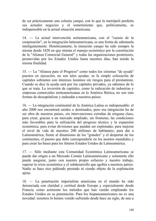 140
de ser prácticamente una colonia yanqui, con lo que la metrópoli perdería
sus actuales negocios y el sometimiento que, políticamente, es
indispensable en la actual situación americana.
14. — La actual intervención norteamericana, con el "cuento de la
cooperación", en la integración latinoamericana, es una forma de sabotearla
inteligentemente. Históricamente, la intención yanqui ha sido siempre la
misma desde 1820 en que intenta el manejo económico por la constitución
de la "Alianza Comercial General" y todas las organizaciones posteriores,
promovidas por los Estados Unidos hasta nuestros días, han tenido la
misma finalidad.
15. — La "Alianza para el Progreso" como todos los sistemas "de ayuda"
puestos en ejecución, no son tales ayudas: es la simple colocación de
capitales sobrantes con intereses leoninos sin riesgos para el prestamista.
Cuando se dice la ayuda será por los capitales privados, ya sabemos de lo
que se trata. La inversión de capitales, como la radicación de industrias y
empresas comerciales norteamericanas en la América Ibérica, no son sino
formas de descapitalizar y endeudar a nuestros países.
16. — La integración continental de la América Latina es indispensable: el
año 2000 nos encontrará unidos o dominados, pero esa integración ha de
ser obra de nuestros países, sin intervenciones extrañas de ninguna clase,
para crear, gracias a un mercado ampliado, sin fronteras, las condiciones
más favorables para la utilización del progreso técnico y la expansión
económica; para evitar divisiones que puedan ser explotadas; para mejorar
el nivel de vida de nuestros 200 millones de habitantes; para dar a
Latinoamérica, frente al dinamismo de los "grandes" y el despertar de los
continentes, el puesto que debe corresponderle en los asuntos mundiales y
para crear las bases para los futuros Estados Unidos de Latinoamérica.
17. — Sólo mediante esta Comunidad Económica Latinoamericana se
puede dar origen a un Mercado Común Latinoamericano y solamente ello
puede asegurar, junto con nuestro propio esfuerzo y nuestro trabajo,
superar la crisis económica y el subdesarrollo que agobia a nuestros países.
Nadie se hace rico pidiendo prestado ni siendo objeto de la explotación
ajena.
18. — La penetración imperialista americana en el mundo ha sido
denunciada con claridad y certitud desde Europa y especialmente desde
Francia, como asimismo los métodos que han venido empleando los
Estados Unidos en su penetración. Para los hispanoamericanos no es una
novedad: nosotros lo hemos venido sufriendo desde hace un siglo, de una u
 