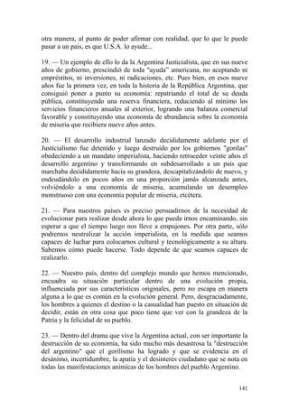 141
otra manera, al punto de poder afirmar con realidad, que lo que le puede
pasar a un país, es que U.S.A. lo ayude...
19. — Un ejemplo de ello lo da la Argentina Justicialista, que en sus nueve
años de gobierno, prescindió de toda "ayuda‖ americana, no aceptando ni
empréstitos, ni inversiones, ni radicaciones, etc. Pues bien, en esos nueve
años fue la primera vez, en toda la historia de la República Argentina, que
consiguió poner a punto su economía: repatriando el total de su deuda
pública, constituyendo una reserva financiera, reduciendo al mínimo los
servicios financieros anuales al exterior, logrando una balanza comercial
favorable y constituyendo una economía de abundancia sobre la economía
de miseria que recibiera nueve años antes.
20. — El desarrollo industrial lanzado decididamente adelante por el
Justicialismo fue detenido y luego destruido por los gobiernos "gorilas"
obedeciendo a un mandato imperialista, haciendo retroceder veinte años el
desarrollo argentino y transformando en subdesarrollado a un país que
marchaba decididamente hacia su grandeza, descapitalizándolo de nuevo, y
endeudándolo en pocos años en una proporción jamás alcanzada antes,
volviéndolo a una economía de miseria, acumulando un desempleo
monstruoso con una economía popular de miseria, etcétera.
21. — Para nuestros países es preciso persuadirnos de la necesidad de
evolucionar para realizar desde ahora lo que pueda irnos encaminando, sin
esperar a que el tiempo luego nos lleve a empujones. Por otra parte, sólo
podremos neutralizar la acción imperialista, en la medida que seamos
capaces de luchar para colocarnos cultural y tecnológicamente a su altura.
Sabemos cómo puede hacerse. Todo depende de que seamos capaces de
realizarlo.
22. — Nuestro país, dentro del complejo mundo que hemos mencionado,
encuadra su situación particular dentro de una evolución propia,
influenciada por sus características originales, pero no escapa en manera
alguna a lo que es común en la evolución general. Pero, desgraciadamente,
los hombres a quienes el destino o la casualidad han puesto en situación de
decidir, están en otra cosa que poco tiene que ver con la grandeza de la
Patria y la felicidad de su pueblo.
23. — Dentro del drama que vive la Argentina actual, con ser importante la
destrucción de su economía, ha sido mucho más desastrosa la "destrucción
del argentino" que el gorilismo ha logrado y que se evidencia en el
desánimo, incertidumbre, la apatía y el desinterés ciudadano que se nota en
todas las manifestaciones anímicas de los hombres del pueblo Argentino.
 