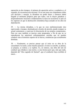 143
operación en dos tiempos: el primero de oposición activa y combativa y el
segundo, de reconstrucción nacional. Si en esta tarea nos empeñamos todos
con decisión y energía, la dictadura no podrá durar y entonces habrá
llegado el momento propicio para que todos, con la mayor grandeza y
desprendimiento iniciemos solidariamente la tarea de reconstruir el país en
los aspectos en que la destrucción sistemática haya actuado en los años de
depredación.
29. — La misma dictadura, a la que no creo malintencionada sino
equivocada e incapaz, dominada por círculos de presión, puede resignar su
actual contumacia, o caerá por la disociación de sus propios componentes.
Para ese caso también es preciso estar preparados, a fin de que no se
reproduzcan los anteriores enfrentamientos suicidas que no pueden
conducir sino al dominio espurio de la fuerza y tendencias que actualmente
dominan.
30. — Finalmente, es preciso pensar que el éxito no es obra de la
casualidad o la suerte, como muchos piensan: el éxito se concibe, se planea,
se prepara, se realiza y se explota. Es, en síntesis, una obra del arte de
conducir que obedece a una teoría y a una técnica pero que, más que nada,
depende del "óleo sagrado de Samuel", que el conductor haya recibido al
nacer...
 