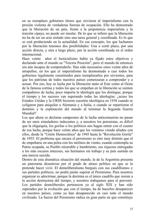 15
en su reemplazo gobiernos títeres que sirvieron al imperialismo con la
presión violenta de verdaderas fuerzas de ocupación. Ello ha demostrado
que la liberación de un país, frente a la prepotencia imperialista y la
traición cipaya, no puede ser insular. De lo que se infiere que la liberación
no ha de ser un acto aislado sino una tarea general y coordinada. Es lo que
se está produciendo en la actualidad. En ese concepto, los que luchamos
por la liberación tenemos dos posibilidades: Una a cortó plazo, por una
acción directa, y otra a largo plazo, por la acción coordinada en el orden
internacional.
Hace veinte años el Justicialismo había ya fijado estos objetivos y
declarado ante el mundo su "Tercera Posición", pero el mundo de entonces
era aún incapaz de comprenderlo. Han sido necesarios estos veinte años de
atropellos, en los que el imperialismo ha desmontado a casi todos los
gobiernos legalmente constituidos para reemplazarlos por sirvientes, para
que los patriotas de todos nuestros países comenzaran a comprender y a
actuar. Por eso, hoy se lucha por la liberación tanto al Este como al Oeste
de la famosa cortina y todos los que se empeñan en la liberación se sienten
compañeros de lucha, poco importa la ideología que los distingue, porque
el tiempo y los sucesos van superando todas las ideologías: ¿acaso los
Estados Unidas y la URSS hicieron cuestión ideológica en 1938 cuando se
coligaron para aniquilar a Alemania y a Italia, o cuando se repartieron el
dominio y la explotación del mundo al terminar la Segunda Guerra
Mundial?
Los que ahora se declaran campeones de la lucha anticomunista no pasan
de ser unos simuladores indecentes y, a nosotros los peronistas, es difícil
que la oligarquía, los gorilas o los políticos nos hagan entrar con el cuento
de esa lucha, porque hace veinte años que los venimos viendo aliados con
ellos, desde la "Unión Democrática" de 1945 hasta la "Revolución Gorila"
de 1955. El problema que encara el peronismo es otro muy distinto que el
de empeñarse en una pelea con los molinos de viento, cuando contempla su
Patria ocupada, su Pueblo miserable y hambriento, sus riquezas entregadas
a los más oscuros intereses, sus hermanos sin trabajo y su país sumido en
una inercia suicida.
Dentro de esta dramática situación del mundo, la de la Argentina presenta
un panorama desastroso por el grado de atraso político en que se la
pretende hacer vivir. El demoliberalismo burgués con sus caudillismos y
sus partidos políticos, no podrá jamás superar al Peronismo. Para nosotros
organizar es adoctrinar, porque la doctrina es el único caudillo que resiste a
la acción destructora del tiempo, y nosotros trabajamos para el porvenir.
Los partidos demoliberales pertenecen ya al siglo XIX y han sido
superados por la evolución que con el tiempo, ha de hacerlos desaparecer
en nuestros países, como ya han desaparecido en casi todo el mundo
civilizado. La fuerza del Peronismo radica en gran parte en que constituye
 