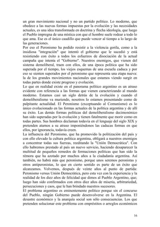 16
un gran movimiento nacional y no un partido político. Lo moderno, que
obedece a las nuevas formas impuestas por la evolución y las necesidades
actuales, es una idea transformada en doctrina y flecha ideología, que luego
el Pueblo impregna de una mística con que el hombre suele rodear a todo lo
que ama. Ese es el único caudillo que puede vencer al tiempo a lo largo de
las generaciones.
Por eso el Peronismo ha podido resistir a la violencia gorila, como a la
insidiosa "integración" que intentó el gobierno que le sucedió y está
resistiendo con éxito a todos los esfuerzos de disociación de la actual
campaña que intenta el "Gobierno". Nuestros enemigos, que vienen del
sistema demoliberal, traen con ellos, de una época política que ha sido
superada por el tiempo, los viejos esquemas de una escuela caduca y por
eso se sienten superados por el peronismo que representa una etapa nueva:
la de los grandes movimientos nacionales que estamos viendo surgir en
todas partes donde existe progreso y evolución.
Lo que en realidad existe en el panorama político argentino es un atraso
evidente con referencia a las formas que vienen caracterizando al mundo
moderno. Estamos casi un siglo detrás de la evolución y cuando el
demoliberalismo va muriendo, nosotros lo estamos presentando como de
palpitante actualidad. El Peronismo (exceptuando al Comunismo) es lo
único evolucionado en las formas actuales de la política argentina y de allí
su éxito. Las demás formas políticas del demoliberalismo decimonónico
han sido superadas por la evolución y tienen fatalmente que morir como en
todas partes. Sus hombres declaman todavía en el lenguaje del siglo XIX y
pretenden atarnos a su atraso imponiéndonos las caducas formas en que
ellos, por ignorancia, todavía creen.
La influencia del Peronismo, que ha promovido la politización del país y
con ello elevado la cultura política argentina, obligará a nuestros enemigos
a concentrar todas sus fuerzas, reeditando la "Unión Democrática". Con
ello habremos prestado al país un nuevo servicio, haciendo desaparecer la
multitud de pequeños remedos de formaciones políticas que han sido la
rémora que ha azotado por muchos años a la ciudadanía argentina. Así
también, no habrá más que peronismo, porque unos seremos peronistas y
otros antiperonistas, lo que en cierto sentido es parte de un éxito que
alcanzamos. Volvemos, después de veinte años al punto de partida:
Peronismo versus Unión Democrática, pero esta vez con la experiencia y la
realidad de los diez años de felicidad que dimos al Pueblo Argentino, que;
luego han sido confirmados con otros diez años de miseria, arbitrariedad,
persecuciones y caos, que le han brindado nuestros sucesores.
El problema argentino es eminentemente político porque sin el concurso
del Pueblo, ningún Gobierno puede desenvolverse en la Argentina. El
desastre económico y la anarquía social son sólo consecuencias. Los que
pretenden solucionar este problema con empréstitos o arreglos económicos
 