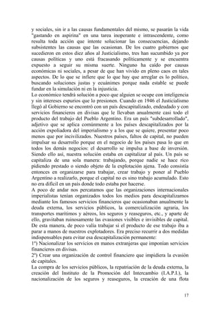 17
y sociales, sin ir a las causas fundamentales del mismo, se pasarán la vida
"gastando en aspirina" en una tarea inoperante e intrascendente, como
resulta toda acción que intente solucionar las consecuencias, dejando
subsistentes las causas que las ocasionan. De los cuatro gobiernos que
sucedieron en estos diez años al Justicialismo, tres han sucumbido ya por
causas políticas y uno está fracasando políticamente y se encuentra
expuesto a seguir su misma suerte. Ninguno ha caído por causas
económicas ni sociales, a pesar de que han vivido en pleno caos en tales
aspectos. De lo que se infiere que lo que hay que arreglar es lo político,
buscando soluciones justas y ecuánimes porque nada estable se puede
fundar en la simulación ni en la injusticia.
Lo económico tendrá solución a poco que alguien se ocupe con inteligencia
y sin intereses espurios que lo presionen. Cuando en 1946 el Justicialismo
llegó al Gobierno se encontró con un país descapitalizado, endeudado y con
servicios financieros en divisas que le llevaban anualmente casi todo el
producto del trabajo del Pueblo Argentino. Era un país "subdesarrollado",
adjetivo que se aplica comúnmente a los países descapitalízados por la
acción expoliadora del imperialismo y a los que se quiere, presentar poco
menos que por incivilizados. Nuestros países, faltos de capital, no pueden
impulsar su desarrollo porque en el negocio de los países pasa lo que en
todos los demás negocios: el desarrollo se impulsa a base de inversión.
Siendo ello así, nuestra solución estaba en capitalizar al país. Un país se
capitaliza de una sola manera: trabajando, porque nadie se hace rico
pidiendo prestado o siendo objeto de la explotación ajena. Todo consistía
entonces en organizarse para trabajar, crear trabajo y poner al Pueblo
Argentino a realizarlo, porque el capital no es sino trabajo acumulado. Esto
no era difícil en un país donde todo estaba por hacerse.
A poco de andar nos percatamos que las organizaciones internacionales
imperialistas tenían organizados todos los medios para descapitalizarnos
mediante los famosos servicios financieros que ocasionaban anualmente la
deuda externa, los servicios públicos, la comercialización agraria, los
transportes marítimos y aéreos, los seguros y reaseguros, etc., y aparte de
ello, gravitaban ruinosamente las evasiones visibles e invisibles de capital.
De esta manera, de poco valía trabajar si el producto de ese trabajo iba a
parar a manos de nuestros explotadores. Era preciso recurrir a dos medidas
indispensables para evitar esa descapitalización permanente:
1º) Nacionalizar los servicios en manos extranjeras que imponían servicios
financieros en divisas.
2º) Crear una organización de control financiero que impidiera la evasión
de capitales.
La compra de los servicios públicos, la repatriación de la deuda externa, la
creación del Instituto de la Promoción del Intercambio (I.A.P.I.), la
nacionalización de los seguros y reaseguros, la creación de una flota
 