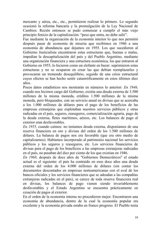 18
mercante y aérea, etc., etc., permitieron realizar lo primero. Lo segundo
ocasionó la reforma bancaria y la promulgación de la Ley Nacional de
Cambios. Recién entonces se pudo comenzar a cumplir el más viejo
principio fenicio de la capitalización: ―peso que entra, no debe salir‖.
Fue mediante la organización de la economía interior lo que nos permitió
después pasar de economía de miseria que recibimos en 1946 a una
economía de abundancia que dejamos en 1955. Los que sucedieron al
Gobierno Justicialista encontraron estas estructuras que, buenas o malas,
impedían la descapitalización del país y del Pueblo Argentino, mediante
una organización financiera y una estructura económica, los que entraron al
Gobierno en 1955, lo hicieron como un elefante en bazar: suprimieron estas
estructuras y no se ocuparon en crear las que debían reemplazarlas y
provocaron un tremendo desequilibrio, seguido de una crisis estructural
cuyos efectos se han hecho sentir catastróficamente en estos últimos diez
años.
Pocos datos estadísticos nos mostrarán en números lo anterior: En 1946,
cuando nos hicimos cargo del Gobierno, existía una deuda externa de 3.500
millones de la misma moneda, créditos 1.500 millones de la misma
moneda, pero bloqueados, con un servicio anual en divisas que se acercaba
a los 1.000 millones de dólares para el pago de los beneficios de las
empresas extranjeras que explotaban nuestros servicios públicos y otras
radicadas en el país, seguros, reaseguros, comercialización agraria, pago de
la deuda externa, fletes marítimos, aéreos, etc. Los balances de pago al
exterior eran desfavorables.
En 1955, cuando caímos: no teníamos deuda externa, disponíamos de una
reserva financiera en oro y divisas del orden de los 1.500 millones de
dólares. La balanza de pagos nos era favorable (que era otro medio de
capitalizarnos). Habíamos incorporado al patrimonio nacional los servicios
públicos y los seguros y reaseguros, etc. Los servicios financieros de
divisas para el pago de los beneficios a las empresas extranjeras radicadas
en el país, no pasaban del diez por ciento de los que existían en 1946.
En 1968, después de doce años de "Gobiernos Democráticos" el estado
actual es el siguiente: el país ha contraído en esos doce años una deuda
externa del orden de los 4.000 millones de dólares (sin contar los
documentos descontados en empresas norteamericanas con el aval de los
bancos oficiales y los servicios financieros que se adeudan a las compañías
extranjeras radicadas en el país), se carece de toda reserva financiera real
en divisas, los balances de pago vienen siendo invariablemente
desfavorables y el Estado Argentino se encuentra prácticamente en
cesación de pagos al exterior.
En el orden de la economía interna no procedieron mejor. Encontraron una
economía de abundancia, dentro de la cual la economía popular era
excelente y la economía privada estaba en franco progreso. El Pueblo tenía
 