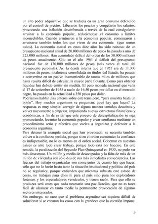 19
un alto poder adquisitivo que se traducía en un gran consumo defendido
por el control de precios. Liberaron los precios y congelaron los salarios,
provocando una inflación desenfrenada a través de la cual consiguieron
arruinar a la economía popular, reduciéndose el consumo a límites
inconcebibles. Cuando arruinaron a la economía popular, comenzaron a
arruinarse también todos los que viven de esa economía (que somos
todos). La economía estatal en estos diez años ha sido ruinosa: de un
presupuesto nacional anual de 20.000 millones de pesos ha pasado a uno de
325.000 millones. Han acumulado déficit del orden de los 50.000 millones
de pesos anualmente. Sólo en el año 1964 el déficit del presupuesto
nacional fue de 120.000 millones de pesos (seis veces el total del
presupuesto peronista). Así la deuda interna que en 1955 era de 11.000
millones de pesos, totalmente consolidada en títulos del Estado, ha pasado
a convertirse en un pasivo inamortizable de tantos miles de millones que
hasta resulta difícil de calcular, la mayor parte flotante. Como para obtener
liquidez han debido emitir sin medida. El peso moneda nacional que valía
el 17 de setiembre de 1955 a razón de 16,50 pesos por dólar en el mercado
negro, ha pasado en la actualidad a 350 pesos por dólar.
Podríamos hablar días enteros sobre este tema pero, ―para muestra basta un
botón‖. Hoy muchos argentinos se preguntan: ¿qué hay que hacer? La
respuesta es muy simple: corregir de alguna manera tamaños desatinos y
volver nuevamente a empezar, imponiendo nuevas estructuras financieras y
económicas, a fin de evitar que este proceso de descapitalización se siga
pronunciando, levantar la economía popular y crear confianza mediante un
procedimiento serio y efectivo que vuelva a organizar y defender a la
economía argentina.
Para detener la anarquía social que han provocado, se necesita también
volver a la confianza perdida, porque si en el orden económico la confianza
es indispensable, no lo es menos en el orden social. Gobernar en nuestros
países es ante todo crear trabajo, porque todo está por hacerse. En este
sentido, la paralización del Segundo Plan Quinquenal en 1955, no pudo ser
más desastroso. Un millón y medio de desocupados y la falta de más de un
millón de viviendas son sólo dos de sus más inmediatas consecuencias. Las
fuerzas del trabajo organizadas son conscientes de cuanto hay que hacer,
sólo que no lo harán hasta tanto la situación institucional y política del país
no se regularice, porque entienden que mientras subsista este estado de
cosas, no trabajan para ellos ni para el país sino para los explotadores
foráneos y los especuladores vernáculos, y tienen razón. Para que ello se
produzca será antes que nada necesario una pacificación, que no es tarea
fácil de alcanzar en tanto medie la permanente provocación de algunos
sectores interesados.
Sin embargo, no creo que el problema argentino sea siquiera difícil de
solucionar si se encaran las cosas con la grandeza que la cuestión impone.
 