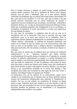 20
Pero el tiempo comienza a trabajar en contra porque ningún problema
termina donde comienza. Este no es problema de fuerza como algunos
piensan, sino de razón y habilidad. ¿Hay en el país quienes puedan
solucionar los problemas que en síntesis brevísima hemos mencionado? Si
hay, ¿por qué no los arreglan? Y si no hay, ¿por qué no dejan a los que
pueden hacerlo? Funcionan más de veinte comisiones de estudio y
organismos técnicos compuestos por sociólogos, economistas, industriales,
dirigentes obreros, etc. La idea es teóricamente buena pero falla por la base,
desde que el problema argentino más fundamental no es ni sociológico, ni
económico, ni industrial, ni social, sino político y a todos esos organismos
les está faltando la cabeza.
En esta clase de actividades la verdadera obra de arte no está en la
concepción sino en la ejecución. Para ello se necesita más que nada
experiencia (que es la parte más efectiva de la sabiduría). Sólo la
experiencia permite penetrar profundamente los problemas para llegar a la
"última síntesis", descartando la multitud de pequeños problemas que
suelen ser al fracaso lo que las causas son a las consecuencias. Hay que
estar en claro en las grandes cosas y dirigirse directa y decididamente a
ellas para resolverlas. De otra manera, a menudo, el árbol no nos dejará ver
el bosque.
Hay que tener en cuenta que el estadista tiene que realizar un "gobierno
administrativo" y un "gobierno humano" que deben marchar
coordinadamente de acuerdo, porque el primero sin el segundo no se puede
realizar. El gobierno administrativo es simple y se realiza fácilmente con
buenos equipos y una dirección experimentada, pero el gobierno humano es
más que nada de conducción. El arte de gobernar, como todas las artes,
tiene una teoría y utiliza una técnica, pero ambas cosas sólo conforman la
parte inerte del arte; la parte vital requiere un artista. Muchos, con una gran
técnica y un conocimiento profundo de la teoría, han pintado y han
esculpido, pero nadie sino Leonardo ha sido capaz de crear una "Cena" y
ninguno, sino Miguel Ángel, ha logrado una "Piedad".
La tecnocracia sirve en los sectores de su conocimiento, según sea la
calidad de los tecnócratas que la forman, pero no hacen gobierno porque
carecen del humanismo indispensable para gobernar lo fundamental: el
hombre. Por eso, en este sentido, las comisiones de técnicos no llegan
nunca a nada. Napoleón decía que conducir es un arte sencillo y todo de
ejecución. Hay que persuadirse de una vez por todas que para gobernar se
necesitan hombres de gobierno con la sensibilidad y la imaginación
indispensables para conducir a los pueblos.
 