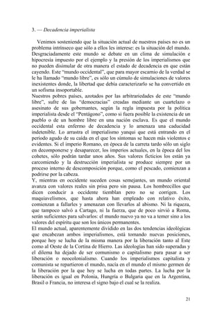 21
3. — Decadencia imperialista
Venimos sosteniendo que la situación actual de nuestros países no es un
problema intrínseco que sólo a ellos les interese: es la situación del mundo.
Desgraciadamente este mundo se debate en un clima de simulación e
hipocresía impuesto por el ejemplo y la presión de los imperialismos que
no pueden disimular de otra manera el estado de decadencia en que están
cayendo. Este ―mundo occidental‖, que para mayor escarnio de la verdad se
le ha llamado ―mundo libre‖, es sólo un cúmulo de simulaciones de valores
inexistentes donde, la libertad que debía caracterizarlo se ha convertido en
un sofisma insoportable.
Nuestros pobres países, azotados por las arbitrariedades de este ―mundo
libre‖, sufre de las ―democracias‖ creadas mediante un cuartelazo o
asesinato de sus gobernantes, según la regla impuesta por la política
imperialista desde el ―Pentágono‖, como si fuera posible la existencia de un
pueblo o de un hombre libre en una nación esclava. Es que el mundo
occidental esta enfermo de decadencia y lo amenaza una caducidad
indetenible. Lo arrastra el imperialismo yanqui que está entrando en el
período agudo de su caída en el que los síntomas se hacen más violentos e
evidentes. Si el imperio Romano, en época de la carreta tardo sólo un siglo
en decomponerse y desaparecer, los imperios actuales, en la época del los
cohetes, sólo podrán tardar unos años. Sus valores ficticios los están ya
carcomiendo y la destrucción imperialista se produce siempre por un
proceso interno de descomposición porque, como el pescado, comienzan a
podrirse por la cabeza.
Y, mientras en occidente suceden cosas semejantes, un mundo oriental
avanza con valores reales sin prisa pero sin pausa. Los hombrecillos que
dicen conducir a occidente tiemblan pero no se corrigen. Los
maquiavelismos, que hasta ahora han empleado con relativo éxito,
comienzan a fallarles y amenazan con llevarlos al abismo. Ni la riqueza,
que tampoco salvó a Cartago, ni la fuerza, que de poco sirvió a Roma,
serán suficientes para salvarlos: el mundo nuevo ya no va a temer sino a los
valores del espíritu que son los únicos permanentes.
El mundo actual, aparentemente dividido en las dos tendencias ideológicas
que encabezan ambos imperialismos, está tomando nuevas posiciones,
porque hoy se lucha de la misma manera por la liberación tanto al Este
como al Oeste de la Cortina de Hierro. Las ideologías han sido superadas y
el dilema ha dejado de ser comunismo o capitalismo para pasar a ser
liberación o neocolonialismo. Cuando los imperialismos capitalista y
comunista se repartieron el mundo, nacía en el mundo el mismo germen de
la liberación por la que hoy se lucha en todas partes. La lucha por la
liberación es igual en Polonia, Hungría o Bulgaria que en la Argentina,
Brasil o Francia, no interesa el signo bajo el cual se la realiza.
 