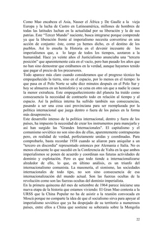 22
Como Mao encabeza el Asia, Nasser el África y De Gaulle a la vieja
Europa y la lucha de Castro en Latinoamérica, millones de hombres de
todas las latitudes luchan en la actualidad por su liberación y la de sus
patrias. Este ―Tercer Mundo‖ naciente, busca integrarse porque comprende
ya que la liberación frente al imperialismo necesita convertirse en una
acción de conjunto: éste, como ya hemos dicho, es el destino de los
pueblos. Así lo enseña la Historia en el devenir incesante de los
imperialismos que, a lo largo de todos los tiempos, azotaron a la
humanidad. Hace ya veinte años el Justicialismo anunciaba una ―tercera
posición‖ que aparentemente caía en el vacío, pero han pasado los años que
no han sino demostrar que estábamos en la verdad, aunque hayamos tenido
que pagar el precio de los precursores.
Todo aparece más claro cuando consideramos que el progreso técnico ha
empequeñecido la tierra, sino en el espacio, por lo menos en el tiempo: lo
que pasa en el Polo Norte se sabe diez minutos después en el Polo Sur y
hoy se almuerza en un hemisferio y se cena en otro sin que a nadie le cause
la menor extrañeza. Este empequeñecimiento del planeta ha traído como
consecuencia la necesidad de contraerlo todo en relación al tiempo y al
espacio. Así la política interna ha sufrido también sus consecuencias,
pasando a ser una cosa casi provinciana para ser reemplazada por la
política internacional que juega dentro o fuera de los países en la forma
más desaprensiva.
Este desarrollo intenso de la política internacional, dentro y fuera de los
países, ha impuesto la necesidad de crear los instrumentos para manejarla y
así han surgido las "Grandes Internacionales". El capitalismo y el
comunismo soviético no son sino dos de ellas, aparentemente contrapuestas
pero, en realidad de verdad, perfectamente unidas y coordinadas. Para
comprobarlo, basta recordar 1938 cuando se aliaron para aniquilar a un
"tercero en discordia" representado entonces por Alemania e Italia. No es
menos elocuente lo que sucedió en la Conferencia de Yalta en la que ambos
imperialismos se ponen de acuerdo y coordinan sus futuras actividades de
dominio y explotación. Pero es que todo tiende a internacionalizarse
alrededor de ello, lo que, en último análisis, es un triunfo del
internacionalismo comunista. La masonería, el sionismo, las sociedades
internacionales de todo tipo, no son sino consecuencia de esa
internacionalización del mundo actual. Son las fuerzas ocultas de la
revolución como son las fuerzas ocultas del dominio imperialista.
En la primera quincena del mes de setiembre de 1964 parece iniciarse una
nueva etapa de la historia que estamos viviendo: El Gran Mao contesta a la
URSS que la China Popular no ha de asistir a la reunión convocada en
Moscú porque no comparte la idea de que el socialismo sirva para apoyar al
imperialismo soviético que ya ha despojado de su territorio a numerosos
países, entre ellos a China que sostiene su soberanía sobre la Mongolia
 