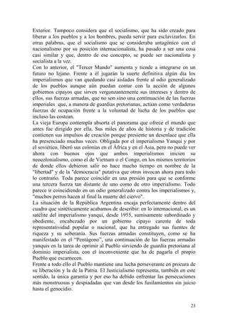 23
Exterior. Tampoco considera que el socialismo, que ha sido creado para
liberar a los pueblos y a los hombres, pueda servir para esclavizarlos. En
otras palabras, que el socialismo que se consideraba antagónico con el
nacionalismo por su posición internacionalista, ha pasado a ser una cosa
casi similar y que, dentro de ese concepto, se puede ser nacionalista y
socialista a la vez.
Con lo anterior, el "Tercer Mundo" aumenta y tiende a integrarse en un
futuro no lejano. Frente a él jugarán la suerte definitiva algún día los
imperialismos que van quedando casi aislados frente al odio generalizado
de los pueblos aunque aún puedan contar con la acción de algunos
gobiernos cipayos que sirven vergonzantemente sus intereses y dentro de
ellos, sus fuerzas armadas, que no son sino una continuación de las fuerzas
imperiales que, a manera de guardias pretorianas, actúan como verdaderas
fuerzas de ocupación frente a la voluntad de lucha de los pueblos que
incluso las costean.
La vieja Europa contempla absorta el panorama que ofrece el mundo que
antes fue dirigido por ella. Sus miles de años de historia y de tradición
contienen sus impulsos de creación porque presiente un desenlace que ella
ha presenciado muchas veces. Obligada por el imperialismo Yanqui y por
el soviético, liberó sus colonias en el África y en el Asia, pero no puede ver
ahora con buenos ojos que ambos imperialismos inicien su
neocolonialismo, como el de Vietnam o el Congo, en los mismos territorios
de donde ellos debieron salir no hace mucho tiempo en nombre de la
"libertad" y de la "democracia" putativa que otros invocan ahora para todo
lo contrario. Toda parece coincidir en una presión para que se conforme
una tercera fuerza tan distante de uno como de otro imperialismo. Todo
parece ir coincidiendo en un odio generalizado contra los imperialismos y,
"muchos perros hacen al final la muerte del ciervo".
La situación de la República Argentina encaja perfectamente dentro del
cuadro que sintéticamente acabamos de describir: en lo internacional, es un
satélite del imperialismo yanqui, desde 1955, sumisamente subordinado y
obediente, encabezado por un gobierno cipayo carente de toda
representatividad popular o nacional, que ha entregado sus fuentes de
riqueza y su soberanía. Sus fuerzas armadas constituyen, como se ha
manifestado en el ―Pentágono‖, una continuación de las fuerzas armadas
yanquis en la tarea de oprimir al Pueblo sirviendo de guardia pretoriana al
dominio imperialista, con el inconveniente que ha de pagarla el propio
Pueblo que escarnecen.
Frente a todo ello el Pueblo mantiene una lucha perseverante en procura de
su liberación y la de la Patria. El Justicialismo representa, también en este
sentido, la única garantía y por eso ha debido enfrentar las persecuciones
más monstruosas y despiadadas que van desde los fusilamientos sin juicio
hasta el genocidio.
 