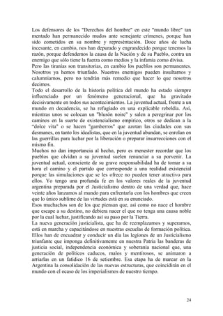 24
Los defensores de los "Derechos del hombre" en este "mundo libre" tan
mentado han permanecido mudos ante semejante crímenes, porque han
sido cometidos en su nombre y represéntación. Doce años de lucha
incesante, en cambio, nos han depurado y engrandecido porque tenemos la
razón, porque defendemos la causa de la Nación y de su Pueblo, contra un
enemigo que sólo tiene la fuerza como medios y la infamia como divisa.
Pero las tiranías son transitorias, en cambio los pueblos son permanentes.
Nosotros ya hemos triunfado. Nuestros enemigos pueden insultarnos y
calumniarnos, pero no tendrán más remedio que hacer lo que nosotros
decimos.
Todo el desarrollo de la historia política del mundo ha estado siempre
influenciado por un fenómeno generacional, que ha gravitado
decisivamente en todos sus acontecimientos. La juventud actual, frente a un
mundo en decadencia, se ha refugiado en una explicable rebeldía. Así,
mientras unos se colocan un "blusón noire" y salen a peregrinar por los
caminos en la suerte de existencialismo empírico, otros se dedican a la
―dolce vita" o se hacen "gamberros" que azotan las ciudades con sus
desmanes, en tanto los idealistas, que en la juventud abundan, se enrolan en
las guerrillas para luchar por la liberación o preparar insurrecciones con el
mismo fin.
Muchos no dan importancia al hecho, pero es menester recordar que los
pueblos que olvidan a su juventud suelen renunciar a su porvenir. La
juventud actual, consciente de su grave responsabilidad ha de tomar a su
hora el camino y el partido que corresponde a una realidad existencial
porque las simulaciones que se les ofrece no pueden tener atractivo para
ellos. Yo tengo una profunda fe en los valores reales de la juventud
argentina preparada por el Justicialismo dentro de una verdad que, hace
veinte años lanzamos al mundo para enfrentarla con los hombres que creen
que lo único sublime de las virtudes está en su enunciado.
Esos muchachos son de los que piensan que, así como no nace el hombre
que escape a su destino, no debiera nacer el que no tenga una causa noble
por la cual luchar, justificando así su paso por la Tierra.
La nueva generación justicialista, que ha de reemplazarnos y superarnos,
está en marcha y capacitándose en nuestras escuelas de formación política.
Ellos han de encuadrar y conducir un día las legiones de un Justicialismo
triunfante que imponga definitivamente en nuestra Patria las banderas de
justicia social, independencia económica y soberanía nacional que, una
generación de políticos caducos, malos y mentirosos, se animaron a
arriarlas en un fatídico 16 de setiembre. Esa etapa ha de marcar en la
Argentina la consolidación de las nuevas estructuras, que coincidirán en el
mundo con el ocaso de los imperialismos de nuestro tiempo.
 