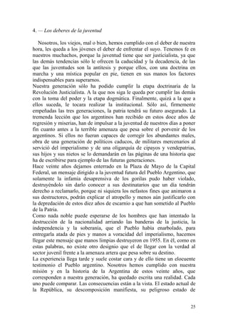 25
4. — Los deberes de la juventud
Nosotros, los viejos, mal o bien, hemos cumplido con el deber de nuestra
hora, les queda a los jóvenes el deber de enfrentar el suyo. Tenemos fe en
nuestros muchachos, porque la juventud tiene que ser justicialista, ya que
las demás tendencias sólo le ofrecen la caducidad y la decadencia, de las
que las juventudes son la antítesis y porque ellos, con una doctrina en
marcha y una mística popular en pie, tienen en sus manos los factores
indispensables para superarnos.
Nuestra generación sólo ha podido cumplir la etapa doctrinaria de la
Revolución Justicialista. A la que nos siga le queda por cumplir las demás
con la toma del poder y la etapa dogmática. Finalmente, quizá a la que a
ellos suceda, le tocara realizar la institucional. Sólo así, firmemente
empeñadas las tres generaciones, la patria tendrá su futuro asegurado. La
tremenda lección que los argentinos han recibido en estos doce años de
regresión y miserias, han de impulsar a la juventud de nuestros días a poner
fin cuanto antes a la terrible amenaza que pesa sobre el porvenir de los
argentinos. Si ellos no fueran capaces de corregir los abundantes males,
obra de una generación de políticos caducos, de militares mercenarios al
servició del imperialismo y de una oligarquía de cipayos y vendepatrias,
sus hijos y sus nietos se lo demandarán en las páginas de una historia que
ha de escribirse para ejemplo de las futuras generaciones.
Hace veinte años dejamos enterrado en la Plaza de Mayo de la Capital
Federal, un mensaje dirigido a la juventud futura del Pueblo Argentino, que
solamente la infamia desaprensiva de los gorilas pudo haber violado,
destruyéndolo sin darlo conocer a sus destinatarios que un día tendrán
derecho a reclamarlo, porque ni siquiera los nefastos fines que animaron a
sus destructores, podrán explicar el atropello y menos aún justificarlo con
la depredación de estos diez años de escarnio a que han sometido al Pueblo
de la Patria.
Como nada noble puede esperarse de los hombres que han intentado la
destrucción de la nacionalidad arriando las banderas de la justicia, la
independencia y la soberanía, que el Pueblo había enarbolado, para
entregarla atada de pies y manos a voracidad del imperialismo, hacemos
llegar este mensaje que manos limpias destruyeron en 1955. En él, como en
estas palabras, no existe otro designio que el de llegar con la verdad al
sector juvenil frente a la amenaza artera que pesa sobre su destino.
La experiencia llega tarde y suele costar cara y de ello tiene un elocuente
testimonio el Pueblo argentino. Nosotros hemos cumplido con nuestra
misión y en la historia de la Argentina de estos veinte años, que
corresponden a nuestra generación, ha quedado escrita una realidad. Cada
uno puede comparar. Las consecuencias están a la vista. El estado actual de
la República, su descomposición manifiesta, su peligroso estado de
 