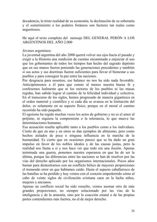 26
decadencia, la triste realidad de su economía, la declinación de su soberanía
y el sometimiento a los poderes foráneos son factores tan reales como
angustiosos.
He aquí el texto completo del mensaje DEL GENERAL PERÓN A LOS
ARGENTINOS DEL AÑO 2.000
Jóvenes argentinos:
La juventud argentina del año 2000 querrá volver sus ojos hacía el pasado y
exigir a la Historia una rendición de cuentas encaminada a enjuiciar el uso
que los gobernantes de todos los tiempos han hecho del sagrado depósito
que en sus manos fueron poniendo las generaciones precedentes y también
si sus actos y sus doctrinas fueron suficientes para llevar el bienestar a sus
pueblos y para conseguir la paz entre las naciones.
Por desgracia para nosotros, ese balance no nos ha sido nada favorable.
Anticipémosnos a él para que conste al menos nuestra buena fe y
confesemos lealmente que ni los rectores de los pueblos ni las masas
regidas, han sabido lograr el camino de la felicidad individual y colectiva.
En el transcurso de los siglos, hemos progresado de manera gigantesca en
el orden material y científico y si cada día se avanza en la limitación del
dolor, es solamente en su aspecto físico, porque en el moral el camino
recorrido ha sido pequeño.
El egoísmo ha regido muchas veces los actos de gobierno y no es el amor al
prójimo, ni siquiera la comprensión o la tolerancia, lo que mueve las
determinaciones humanas.
Esa acusación resulta aplicable tanto a los pueblos como a los individuos.
Cierto de que en uno y en otros se dan ejemplos de altruismo, pero como
hechos aislados de poca o ninguna influencia en la marcha de la
humanidad. Es cierto que en ocasiones parece que se ha dado un gran
impulso en favor de los nobles ideales y de las causas justas, pero la
realidad nos llama a sí y nos hace ver que todo era una ilusión. Apenas
terminada una guerra, ponemos nuestra esperanza en que ha de ser la
última, porque las diferencias entre las naciones se han de resolver por las
vías del derecho aplicado por los organismos internacionales. Pocos años
bastan para demostrarnos con un conflicto bélico de mayores proporciones
el tremendo error en que habíamos caído. Hasta el aspecto caballeresco de
las batallas se ha perdido y hoy vemos con el corazón empedernido cómo al
cabo de veinte siglos de civilización cristiana caen en la lucha niños,
mujeres y ancianos.
Apenas un conflicto social ha sido resuelto, vemos asomar otro de más
grandes proporciones, no siempre solucionado por las vías de la
inteligencia y de la armonía, sino por la coacción estatal o de las propias
partes contendientes más fuertes, no el de mejor derecho.
 