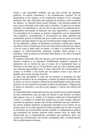 27
Frente a esta lamentable realidad: ¿de qué han servido las doctrinas
políticas, las teorías económicas y las lucubraciones sociales? Ni las
democracias ni las tiranías, ni los empirismos antiguos ni los conceptos
modernos han sido suficientes para aquietar las pasiones o para coordinar
los anhelos. La libertad misma queda limitada a una hermosa palabra de
muy escaso contenido, pues cada cual la entiende y la aplica en su propio
beneficio. El capitalismo se vale de ella no para elevar la condición de los
trabajadores procurando su bienestar sino para deprimirles y explotarles.
Los poseedores de la riqueza no quieren compartirla con los desposeídos
sino aceptarla y monopolizarla. E inversamente los falsos apóstoles del
proletariado quieren la libertad más para usarla como un arma en la lucha
de clases que para obtener lo que sus reivindicaciones tengan de justas.
No ha empezado a alborar el liberalismo económico cuando para impedir
sus abusos tiene el Estado que iniciar una intervención cada día más intensa
a fin de evitar el daño entre las partes y el daño a la colectividad. Pero
tampoco su intervencionismo constituye remedio eficaz porque o es
partidista o trata de anular las libertades individuales y con ellas a la propia
persona humana.
El mundo ha fracasado. Mas este fracaso, ¿será tan absoluto que no deje un
mínimo resquicio a la esperanza? Posiblemente podamos mantener el
optimismo con la ilusión de que el avance de la humanidad hacia su
bienestar es tan lento que no lo percibimos, pero de cada evolución queda
una partícula aprovechable para el mejor desarrollo de la humanidad. El
avance es invisible y está oculto por sus propios vicios a que antes he
aludido, pero no por eso deja de existir.
Se haría más perceptible si cada uno de nosotros se despojase de algo
propio en beneficio de sus semejantes, si tratase de dirimir las disputas con
la razón y no con la violencia. Dentro de mis posibilidades así he procurado
hacerlo y en este sentido he orientado mí labor de gobernante. Válgame por
lo menos la intención y sea ella la que juzguen y valoren mis críticos del
porvenir.
La humanidad debe comprender que hay que formar una juventud inspirada
en otros sentimientos, que sea capaz de realizar lo que nosotros no hemos
sido capaces. Esa es la verdad, es la amarga verdad que la humanidad ha
vivido y es también la verdad más grande que en estos tiempos debemos
sustentar sin egoísmos, porque éstos no han conducido más que a desastres.
En nuestra querida Argentina el panorama descripto se ha sentido sin ser
cruento, pero en el orden general los hechos prueban que ha sido el acierto
la resolución que ha precedido nuestra realidad. La independencia política
que heredamos de nuestros mayores hasta nuestros días, no había sido
efectivizada por la independencia económica que permitiera decir con
verdad que constituíamos una nación socialmente justa, económicamente
libre y políticamente soberana.
 