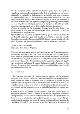 28
Por eso nosotros hemos luchado sin descanso para imponer la justicia
social que suprimiera la miseria en medio de la abundancia; por eso hemos
declarado y realizado la independencia económica que nos permitiera
reconquistar lo perdido y crear una Argentina para los argentinos, y por eso
nosotros vivimos velando porque la soberanía de la Patria sea inviolable e
inviolada mientras haya un argentino que pueda oponer su pecho al avance
de toda prepotencia extranjera, destinada a menguar el derecho que cada
argentino tiene de decidir por si dentro de las fronteras de su tierra.
Contra un mundo que ha fracasado, dejamos una doctrina justa y un
programa de acción para ser cumplido por nuestra juventud: esa será su
responsabilidad ante la Historia.
Quiera Dios que ese juicio les sea favorable y que al leer este mensaje de
un humilde argentino, que amó mucho a su Patria y trato de servirla
honradamente, podáis, hermanos del 2000, lanzar vuestra mirada sobre la
Gran Argentina que soñamos, por la cual vivimos, luchamos y sufrimos.
JUAN DOMINGO PERÓN
Presidente de la Nación Argentina
Este mensaje, que podría ser escrito hoy mismo sin que desentonara porque
cuanto ha acontecido desde 1950 en que fue enterrado en la Plaza de Mayo,
hasta ahora en que lo damos a conocer, los hechos han venido a confirmar
la intolerancia, a agitar las pasiones y a reafirmar el fracaso de mundo
mentiroso y decadente. Desgraciadamente, la Argentina del presente puede
ser un ejemplo palpitante de cuanto habíamos tratado de evitar. A los
jóvenes de nuestros días les queda, con la responsabilidad de corregirlo, la
promesa gloria de lograrlo.
5. — Soluciones
La juventud argentina de nuestro tiempo, después de la dolorosa
experiencia de estos doce años que, como una pesadilla han azotado al país,
debe recapacitar sobre el cometido que el destino de la Patria les está
fijando como un imperativo de su deber ineludible. Asisten a un mundo en
decadencia que vive de la ficción y la simulación más descaradas, mientras
otro mundo parece levantarse sobre la caducidad evidente un mundo que
perece.
Cuando se habla del mundo libre se miente a sabiendas porque, tanto en
Occidente como en Oriente la libertad es un mito en los pueblos sometidos
al imperialismo yanqui como al imperialismo soviético. No puede haber un
hombre libre en una nación esclava. La liberación que nace con una 'tercera
nación", tan distante de uno como de otro de los imperialismos lucha por la
verdadera libertad de los pueblos y de los hombres y constituye el
 