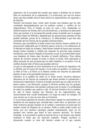 29
imperativo de la juventud del mundo que aspira a disfrutar de un futuro
libre de acechanzas de la explotación y la esclavitud, que son los únicos
frutos que han podido ofrecer hasta ahora los imperialismos de izquierda o
de derecha.
Nuestro movimiento hace veinte años levantó esta bandera que ha sido
combatida despiadadamente por los poderes ocultos y visibles de los
imperialismos. Pero el tiempo no pasa en vano y hoy, despejadas ya
definitivamente las brumas del convencionalismo, se presenta un panorama
claro que permite a la juventud del mundo tomar el partido que le asegura
un futuro mejor de libertad y dignidad que las generaciones pasadas no han
podido disfrutar, presas de la violencia y la arbitrariedad a que han sido
sometidas por las fuerzas de las grandes internacionales.
Nosotros, que encendimos la lucha contra esas fuerzas, hemos sufrido de la
persecución implacable que la Historia parece reservar a los defensores de
la libertad en todos los tiempos. Nada hemos tratado de hacer para nosotros
porque hemos luchado y sufrido por alcanzar un porvenir para nuestros
muchachos, pero hemos llegado al momento en que la juventud debe tomar
esas banderas de futuro para llevarlas al triunfo definitivo. Poco deben
esperar de nosotros porque la lucha es ahora su lucha. Ella representa el
deber presente de una juventud que no debe claudicar si no quiere vivir de
rodillas durante todo el futuro que puedan entrever.
Lo que se está jugando en estos momentos no es la suerte de Argentina o de
su Pueblo sino la suerte del mundo y la de todos los pueblos. La lucha que
se libra al Este y al Oeste es la famosa cortina nos muestra un panorama
distinto al que se ha pretendido hacernos creer.
Liberarse es la palabra de orden en la lucha actual. Nosotros debemos
liberarnos de las fuerzas de ocupación que hacen posible la explotación y
dominación imperialista. Unirnos al mundo naciente que en cada uno de los
países aspira a esa liberación, porque la Historia prueba que los grandes
movimientos libertarios sólo pueden realizarse por la unión y la solidaridad
de todos los pueblos que aspiran a ella. El devenir histórico de los pueblos
ha sido la lucha siempre por liberarse de los imperialismos que
sucesivamente han venido dominando a lo largo de todos los tiempos. El
caso nuestro no es sino un caso más en la historia.
A la juventud argentina de nuestros días hemos legado los justicialistas las
banderas de una epopeya que, iniciada hace veinte años, se aproxima a un
final venturoso porque estamos en la verdad y sostenemos la razón que los
pueblos tienen de disponer de su destino. Nada ni nadie podrá contra esa
razón, por eso nuestros enemigos pueden calumniarnos, pero no les
quedará otro camino que hacer lo que nosotros decimos. Ya hemos
triunfado. A la juventud le queda la tarea de llevar a los hechos este triunfo
mediante la lucha que sea menester empeñar. Ningún sacrificio es
demasiado cuando se trata del destino común en el que nuestra
 