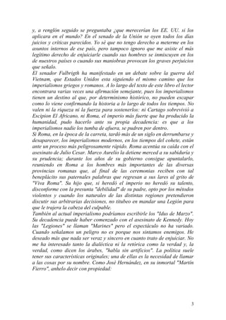 3
y, a renglón seguido se preguntaba ¿que merecerían los EE. UU. si los
aplicara en el mundo? En el senado de la Unión se oyen todos los días
juicios y críticas parecidos. Yo sé que no tengo derecho a meterme en los
asuntos internos de ese país, pero tampoco ignoro que me asiste el más
legítimo derecho de enjuiciarle cuando sus hombres se inmiscuyen en los
de nuestros países o cuando sus maniobras provocan los graves perjuicios
que señalo.
El senador Fulbrigth ha manifestado en un debate sobre la guerra del
Vietnam, que Estados Unidos esta siguiendo el mismo camino que los
imperialismos griegos y romanos. A lo largo del texto de este libro el lector
encontrara varias veces una afirmación semejante, pues los imperialismos
tienen un destino al que, por determinismo histórico, no pueden escapar
como lo viene confirmando la historia a lo largo de todos los tiempos. No
valen ni la riqueza ni la fuerza para sostenerlos: ni Cartago sobrevivió a
Escipion El Africano, ni Roma, el imperio más fuerte que ha producido la
humanidad, pudo hacerlo ante su propia decadencia: es que a los
imperialismos nadie los tumba de afuera, se pudren por dentro.
Si Roma, en la época de la carreta, tardó más de un siglo en derrumbarse y
desaparecer, los imperialismos modernos, en los tiempos del cohete, están
ante un proceso más peligrosamente rápido. Roma acentúa su caída con el
asesinato de Julio Cesar. Marco Aurelio la detiene merced a su sabiduría y
su prudencia; durante los años de su gobierno consigue apuntalarlo,
reuniendo en Roma a los hombres más importantes de las diversas
provincias romanas que, al final de las ceremonias reciben con tal
beneplácito sus paternales palabras que regresan a sus lares al grito de
"Viva Roma". Su hijo que, si heredó el imperio no heredó su talento,
disconforme con la presunta "debilidad" de su padre, opto por los métodos
violentos y cuando los naturales de las distintas regiones pretendieron
discutir sus arbitrarias decisiones, no titubeo en mandar una Legión para
que le trajera la cabeza del culpable.
También al actual imperialismo podríamos escribirle los "Idus de Marzo".
Su decadencia puede haber comenzado con el asesinato de Kennedy. Hoy
las "Legiones" se llaman "Marines" pero el espectáculo no ha variado.
Cuando señalamos un peligro no es porque nos sintamos enemigos. He
deseado más que nada ser veraz y sincero en cuanto trato de enjuiciar. No
me ha interesado tanto la dialéctica ni la retórica como la verdad y, la
verdad, como dicen los árabes, "habla sin artificios". La política suele
tener sus características originales; una de ellas es la necesidad de llamar
a las cosas por su nombre. Como José Hernández, en su inmortal "Martín
Fierro", anhelo decir con propiedad:
 
