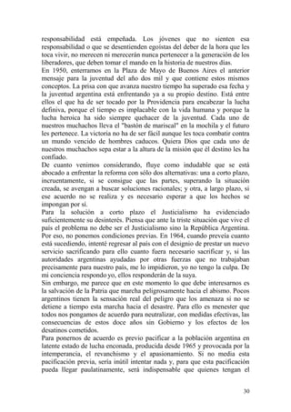 30
responsabilidad está empeñada. Los jóvenes que no sienten esa
responsabilidad o que se desentienden egoístas del deber de la hora que les
toca vivir, no merecen ni merecerán nunca pertenecer a la generación de los
liberadores, que deben tomar el mando en la historia de nuestros días.
En 1950, enterramos en la Plaza de Mayo de Buenos Aires el anterior
mensaje para la juventud del año dos mil y que contiene estos mismos
conceptos. La prisa con que avanza nuestro tiempo ha superado esa fecha y
la juventud argentina está enfrentando ya a su propio destino. Está entre
ellos el que ha de ser tocado por la Providencia para encabezar la lucha
definiva, porque el tiempo es implacable con la vida humana y porque la
lucha heroica ha sido siempre quehacer de la juventud. Cada uno de
nuestros muchachos lleva el "bastón de mariscal" en la mochila y el futuro
les pertenece. La victoria no ha de ser fácil aunque les toca combatir contra
un mundo vencido de hombres caducos. Quiera Dios que cada uno de
nuestros muchachos sepa estar a la altura de la misión que él destino les ha
confiado.
De cuanto venimos considerando, fluye como indudable que se está
abocado a enfrentar la reforma con sólo dos alternativas: una a corto plazo,
incruentamente, si se consigue que las partes, superando la situación
creada, se avengan a buscar soluciones racionales; y otra, a largo plazo, si
ese acuerdo no se realiza y es necesario esperar a que los hechos se
impongan por sí.
Para la solución a corto plazo el Justicialismo ha evidenciado
suficientemente su desinterés. Piensa que ante la triste situación que vive el
país el problema no debe ser el Justicialismo sino la República Argentina.
Por eso, no ponemos condiciones previas. En 1964, cuando preveía cuanto
está sucediendo, intenté regresar al país con el designio de prestar un nuevo
servicio sacrificando para ello cuanto fuera necesario sacrificar y, si las
autoridades argentinas ayudadas por otras fuerzas que no trabajaban
precisamente para nuestro país, me lo impidieron, yo no tengo la culpa. De
mi conciencia respondo yo, ellos responderán de la suya.
Sin embargo, me parece que en este momento lo que debe interesarnos es
la salvación de la Patria que marcha peligrosamente hacia el abismo. Pocos
argentinos tienen la sensación real del peligro que los amenaza si no se
detiene a tiempo esta marcha hacia el desastre. Para ello es menester que
todos nos pongamos de acuerdo para neutralizar, con medidas efectivas, las
consecuencias de estos doce años sin Gobierno y los efectos de los
desatinos cometidos.
Para ponernos de acuerdo es previo pacificar a la población argentina en
latente estado de lucha enconada, producida desde 1965 y provocada por la
intemperancia, el revanchismo y el apasionamiento. Si no media esta
pacificación previa, sería inútil intentar nada y, para que esta pacificación
pueda llegar paulatinamente, será indispensable que quienes tengan el
 