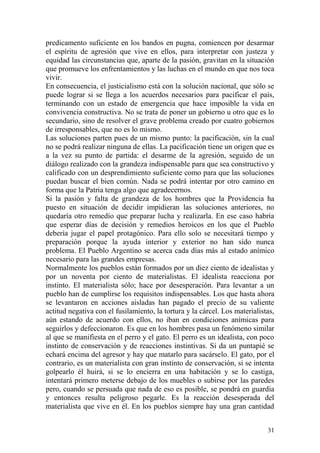 31
predicamento suficiente en los bandos en pugna, comiencen por desarmar
el espíritu de agresión que vive en ellos, para interpretar con justeza y
equidad las circunstancias que, aparte de la pasión, gravitan en la situación
que promueve los enfrentamientos y las luchas en el mundo en que nos toca
vivir.
En consecuencia, el justicialismo está con la solución nacional, que sólo se
puede lograr si se llega a los acuerdos necesarios para pacificar el país,
terminando con un estado de emergencia que hace imposible la vida en
convivencia constructiva. No se trata de poner un gobierno u otro que es lo
secundario, sino de resolver el grave problema creado por cuatro gobiernos
de irresponsables, que no es lo mismo.
Las soluciones parten pues de un mismo punto: la pacificación, sin la cual
no se podrá realizar ninguna de ellas. La pacificación tiene un origen que es
a la vez su punto de partida: el desarme de la agresión, seguido de un
diálogo realizado con la grandeza indispensable para que sea constructivo y
calificado con un desprendimiento suficiente como para que las soluciones
puedan buscar el bien común. Nada se podrá intentar por otro camino en
forma que la Patria tenga algo que agradecernos.
Si la pasión y falta de grandeza de los hombres que la Providencia ha
puesto en situación de decidir impidieran las soluciones anteriores, no
quedaría otro remedio que preparar lucha y realizarla. En ese caso habría
que esperar días de decisión y remedios heroicos en los que el Pueblo
debería jugar el papel protagónico. Para ello solo se necesitará tiempo y
preparación porque la ayuda interior y exterior no han sido nunca
problema. El Pueblo Argentino se acerca cada días más al estado anímico
necesario para las grandes empresas.
Normalmente los pueblos están formados por un diez ciento de idealistas y
por un noventa por ciento de materialistas. El idealista reacciona por
instinto. El materialista sólo; hace por desesperación. Para levantar a un
pueblo han de cumplirse los requisitos indispensables. Los que hasta ahora
se levantaron en acciones aisladas han pagado el precio de su valiente
actitud negativa con el fusilamiento, la tortura y la cárcel. Los materialistas,
aún estando de acuerdo con ellos, no iban en condiciones anímicas para
seguirlos y defeccionaron. Es que en los hombres pasa un fenómeno similar
al que se manifiesta en el perro y el gato. El perro es un idealista, con poco
instinto de conservación y de reacciones instintivas. Si da un puntapié se
echará encima del agresor y hay que matarlo para sacárselo. El gato, por el
contrario, es un materialista con gran instinto de conservación, si se intenta
golpearlo él huirá, si se lo encierra en una habitación y se lo castiga,
intentará primero meterse debajo de los muebles o subirse por las paredes
pero, cuando se persuada que nada de eso es posible, se pondrá en guardia
y entonces resulta peligroso pegarle. Es la reacción desesperada del
materialista que vive en él. En los pueblos siempre hay una gran cantidad
 