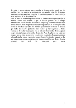 32
de gatos y pocos perros, pero cuando la desesperación cunde en los
pueblos, hay que esperar reacciones que van mucho más allá de cuanto
nosotros mismos podemos imaginar. El pueblo argentino ha comenzado ya
a dar muestras de su desesperación.
Pero, si nada de esto fuera posible, como la liberación anda ya suelta por el
mundo, habría que esperar a que la acción general en el campo
internacional hiciera posible la acción de conjunto y coordinada a que antes
hemos aludido. Para preparar esa acción que puede ser en nuestro provecho
como en beneficio de todos los pueblos que anhelan liberarse, es preciso
que todos los líderes populares nos unamos y nos hagamos la firme
resolución de luchar en conjunto con la más absoluta unidad de concepción
en procura de la necesaria unidad de acción. Para ello, basta que cada uno
prepare en su país las mejores condiciones mediante el adoctrinamiento
adecuado de las masas y coordine su acción con los demás. Llegará un día
que todos estaremos en marcha sobre los propios objetivos, dentro de otro
general, que será un reaseguro para todos.
 