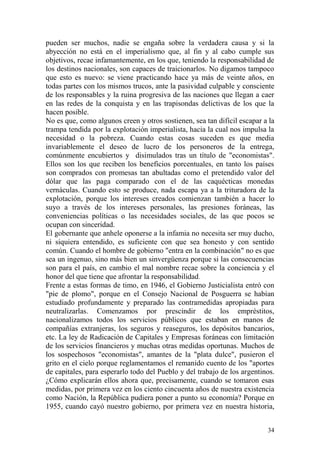 34
pueden ser muchos, nadie se engaña sobre la verdadera causa y si la
abyección no está en el imperialismo que, al fin y al cabo cumple sus
objetivos, recae infamantemente, en los que, teniendo la responsabilidad de
los destinos nacionales, son capaces de traicionarlos. No digamos tampoco
que esto es nuevo: se viene practicando hace ya más de veinte años, en
todas partes con los mismos trucos, ante la pasividad culpable y consciente
de los responsables y la ruina progresiva de las naciones que llegan a caer
en las redes de la conquista y en las trapisondas delictivas de los que la
hacen posible.
No es que, como algunos creen y otros sostienen, sea tan difícil escapar a la
trampa tendida por la explotación imperialista, hacia la cual nos impulsa la
necesidad o la pobreza. Cuando estas cosas suceden es que media
invariablemente el deseo de lucro de los personeros de la entrega,
comúnmente encubiertos y disimulados tras un título de "economistas".
Ellos son los que reciben los beneficios porcentuales, en tanto los países
son comprados con promesas tan abultadas como el pretendido valor del
dólar que las paga comparado con el de las caquécticas monedas
vernáculas. Cuando esto se produce, nada escapa ya a la trituradora de la
explotación, porque los intereses creados comienzan también a hacer lo
suyo a través de los intereses personales, las presiones foráneas, las
conveniencias políticas o las necesidades sociales, de las que pocos se
ocupan con sinceridad.
El gobernante que anhele oponerse a la infamia no necesita ser muy ducho,
ni siquiera entendido, es suficiente con que sea honesto y con sentido
común. Cuando el hombre de gobierno "entra en la combinación" no es que
sea un ingenuo, sino más bien un sinvergüenza porque si las consecuencias
son para el país, en cambio el mal nombre recae sobre la conciencia y el
honor del que tiene que afrontar la responsabilidad.
Frente a estas formas de timo, en 1946, el Gobierno Justicialista entró con
"pie de plomo", porque en el Consejo Nacional de Posguerra se habían
estudiado profundamente y preparado las contramedidas apropiadas para
neutralizarlas. Comenzamos por prescindir de los empréstitos,
nacionalizamos todos los servicios públicos que estaban en manos de
compañías extranjeras, los seguros y reaseguros, los depósitos bancarios,
etc. La ley de Radicación de Capitales y Empresas foráneas con limitación
de los servicios financieros y muchas otras medidas oportunas. Muchos de
los sospechosos "economistas", amantes de la "plata dulce", pusieron el
grito en el cielo porque reglamentamos el remanido cuento de los "aportes
de capitales, para esperarlo todo del Pueblo y del trabajo de los argentinos.
¿Cómo explicarán ellos ahora que, precisamente, cuando se tomaron esas
medidas, por primera vez en los ciento cincuenta años de nuestra existencia
como Nación, la República pudiera poner a punto su economía? Porque en
1955, cuando cayó nuestro gobierno, por primera vez en nuestra historia,
 
