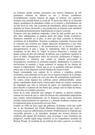 35
no teníamos deuda externa, poseíamos una reserva financiera de mil
quinientos millones de dólares en oro y divisas, cerrábamos
invariablemente nuestra balanza de pagos al exterior con superávit,
teníamos una moneda fuerte (a razón de 16 pesos por dólar en el mercado
negro), gozábamos de abundante crédito en el exterior y disfrutábamos de
un alto nivel de vida, una economía de abundancia, plena ocupación, una
industria en franco desarrollo y una producción en aumento para satisfacer
la demanda permanentemente impulsada por el mayor consumo.
Tampoco creo que pudieran responder, cómo ha sido posible que en los
diez años subsiguientes se pudiera pasar del mejor estado económico-
financiero conocido en el país, al peor que haya conocido la historia
económica de la República. Nosotros sí podemos responder: hicieron todo
lo contrario que nosotros por simple oposición desaprensiva o por otras
razones más pecaminosas y las consecuencias no se hicieron esperar:
descapitalizaron al país y luego lo endeudaron. Sólo la dictadura de
Aramburu, en dos años, se "tragó" la reserva financiera y contrajo una
deuda externa de dos mil millones de dólares, que el gobierno siguiente la
elevó al doble. Desquiciaron todos los servicios, paralizaron el trabajo y
desmontaron la industria que estaba en marcha provocando la
desocupación, arruinaron la economía popular, desanimaron al comercio,
envilecieron la moneda y luego comenzó la entrega de las fuentes de
riqueza al imperialismo. Ahora, que ya no va quedando nada por entregar,
parece que se han dispuesto a poner bandera de remate al país.
Seguir comentando este aspecto de la errónea o crapulosa política
económica, sería redundar en los que son ya lugares comunes de la entrega,
tan conocida en los anales de casi cien años de colonialismo expoliatorio.
No somos, como algunos nos califican, países subdesarrollados, somos
países esquilmados desde fuera y destrozados desde los centros vernáculos
de oligarquía, que sólo se interesan de ganar, sin importarles mucho ni
poco hacerlo a expensas de una Patria que, aunque esté en todas las bocas,
no está sino en contados corazones.
Fuera de la mala intención que repugna al espíritu, es preciso también
conocer los trucos de que se valen las fuerzas del colonialismo imperialista
para medrar intencionadamente con la desgracia ajena, como asimismo
estudiar minuciosamente los capciosos y a menudo insidiosos sistemas que
la explotación pone en ejecución con esos fines.
Cuando en 1946 me hice cargo del gobierno, la primera visita que recibí
fue la del Presidente del Fondo Monetario Internacional que venía a
invitarnos a que nos adhiriésemos al mismo. Prudentemente le respondí que
necesitaba pensarlo y, de inmediato, destaqué dos jóvenes técnicos de
confianza del equipo del Gobierno, para investigar a este "monstruo tan
peligroso", nacido según tengo memoria en los sospechosos acuerdos de
Bretton Woods. El resultado de ese informe fue claro y preciso: en síntesis
 