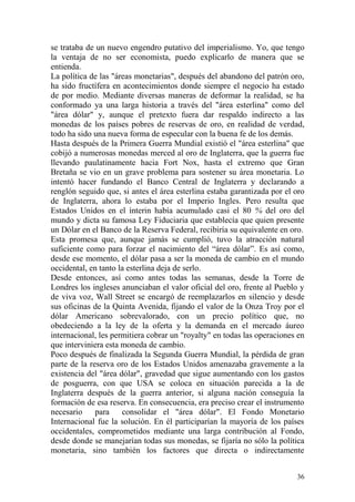 36
se trataba de un nuevo engendro putativo del imperialismo. Yo, que tengo
la ventaja de no ser economista, puedo explicarlo de manera que se
entienda.
La política de las "áreas monetarias", después del abandono del patrón oro,
ha sido fructífera en acontecimientos donde siempre el negocio ha estado
de por medio. Mediante diversas maneras de deformar la realidad, se ha
conformado ya una larga historia a través del "área esterlina" como del
"área dólar" y, aunque el pretexto fuera dar respaldo indirecto a las
monedas de los países pobres de reservas de oro, en realidad de verdad,
todo ha sido una nueva forma de especular con la buena fe de los demás.
Hasta después de la Primera Guerra Mundial existió el "área esterlina" que
cobijó a numerosas monedas merced al oro de Inglaterra, que la guerra fue
llevando paulatinamente hacia Fort Nox, hasta el extremo que Gran
Bretaña se vio en un grave problema para sostener su área monetaria. Lo
intentó hacer fundando el Banco Central de Inglaterra y declarando a
renglón seguido que, si antes el área esterlina estaba garantizada por el oro
de Inglaterra, ahora lo estaba por el Imperio Ingles. Pero resulta que
Estados Unidos en el ínterin había acumulado casi el 80 % del oro del
mundo y dicta su famosa Ley Fiduciaria que establecía que quien presente
un Dólar en el Banco de la Reserva Federal, recibiría su equivalente en oro.
Esta promesa que, aunque jamás se cumplió, tuvo la atracción natural
suficiente como para forzar el nacimiento del ―área dólar‖. Es así como,
desde ese momento, el dólar pasa a ser la moneda de cambio en el mundo
occidental, en tanto la esterlina deja de serlo.
Desde entonces, así como antes todas las semanas, desde la Torre de
Londres los ingleses anunciaban el valor oficial del oro, frente al Pueblo y
de viva voz, Wall Street se encargó de reemplazarlos en silencio y desde
sus oficinas de la Quinta Avenida, fijando el valor de la Onza Troy por el
dólar Americano sobrevalorado, con un precio político que, no
obedeciendo a la ley de la oferta y la demanda en el mercado áureo
internacional, les permitiera cobrar un "royalty" en todas las operaciones en
que interviniera esta moneda de cambio.
Poco después de finalizada la Segunda Guerra Mundial, la pérdida de gran
parte de la reserva oro de los Estados Unidos amenazaba gravemente a la
existencia del "área dólar", gravedad que sigue aumentando con los gastos
de posguerra, con que USA se coloca en situación parecida a la de
Inglaterra después de la guerra anterior, si alguna nación conseguía la
formación de esa reserva. En consecuencia, era preciso crear el instrumento
necesario para consolidar el "área dólar". El Fondo Monetario
Internacional fue la solución. En él participarían la mayoría de los países
occidentales, comprometidos mediante una larga contribución al Fondo,
desde donde se manejarían todas sus monedas, se fijaría no sólo la política
monetaria, sino también los factores que directa o indirectamente
 