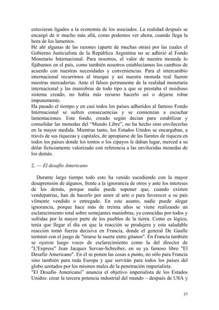 37
estuvieran ligados a la economía de los asociados. La realidad después se
encargó de ir mucho más allá, como podemos ver ahora, cuando llega la
hora de los lamentos.
He ahí algunas de las razones (aparte de muchas otras) por las cuales el
Gobierno Justicialista de la República Argentina no se adhirió al Fondo
Monetario Internacional. Para nosotros, el valor de nuestra moneda lo
fijábamos en el país, como también nosotros establecíamos los cambios de
acuerdo con nuestras necesidades y conveniencias. Para el intercambio
internacional recurrimos al trueque y así nuestra moneda real fueron
nuestras mercaderías. Ante el falseo permanente de la realidad monetaria
internacional y las maniobras de todo tipo a que se prestaba el insidioso
sistema creado, no había más recurso hacerlo así o dejarse robar
impunemente.
Ha pasado el tiempo y en casi todos los países adheridos al famoso Fondo
Internacional se sufren consecuencias y se comienzan a escuchar
lamentaciones. Este fondo, creado según decían para estabilizar y
consolidar las monedas del ―Mundo Libre‖, no ha hecho sino envilecerlas
en la mayor medida. Mientras tanto, los Estados Unidos se encargaban, a
través de sus riquezas y capitales, de apropiarse de las fuentes de riqueza en
todos los países donde los tontos o los cipayos le daban lugar, merced a su
dólar ficticiamente valorizado con referencia a las envilecidas monedas de
los demás.
2. — El desafío Americano
Durante largo tiempo todo esto ha venido sucediendo con la mayor
desaprensión de algunos, frente a la ignorancia de otros y ante los intereses
de los demás, porque nadie puede suponer que, cuando existen
vendepatrias, han de hacerlo por amor al arte o para favorecer a su país
vilmente vendido o entregado. En este asunto, nadie puede alegar
ignorancia, porque hace más de treinta años se viene realizando un
esclarecimiento total sobre semejantes maniobras, ya conocidas por todos y
sufridas por la mayor parte de los pueblos de la tierra. Como es lógico,
tenía que llegar el día en que la reacción se produjera y esta saludable
reacción tomó fuerza decisiva en Francia, donde el general De Gaulle
terminó con el juego de "tirarse la suerte entre gitanos". En Francia también
se oyeron luego voces de esclarecimiento como la del director de
"L'Express" Jean Jacques Servan-Schreiber, en su ya famoso libro "El
Desafío Americano". En él se ponen las cosas a punto, no sólo para Francia
sino también para toda Europa y que servirán para todos los países del
globo azotados por los mismos males de la penetración imperialista.
"El Desafío Americano‖ anuncia el objetivo imperialista de los Estados
Unidos: crear la tercera potencia industrial del mundo – después de USA y
 